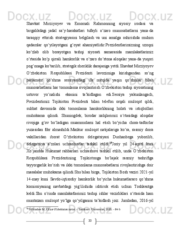 33Shavkat   Mirziyoyev   va   Emomali   Rahmonning   siyosiy   irodasi   va
birgalikdagi   jadal   sa y-harakatlari   tufayli   o zaro   munosabatlarni   yana-daʼ ʻ
taraqqiy   ettirish   strategiyasini   belgilash   va   uni   amalga   oshirishda   muhim
qadamlar   qo yilayotgani   g oyat   ahamiyatlidir.Prezidentlarimizning   uzoqni	
ʻ ʻ
ko zlab   olib   borayotgan   tashqi   siyosati   samarasida   mamlakatlarimiz	
ʻ
o rtasida ko p qirrali hamkorlik va o zaro do stona aloqalar yana-da yuqori
ʻ ʻ ʻ ʻ
pog onaga ko tarilib, strategik sheriklik darajasiga yetdi.Shavkat Mirziyoyev	
ʻ ʻ
O zbekiston   Respublikasi   Prezidenti   lavozimiga   kirishgandan   so ng	
ʻ ʻ
parlament   qo shma   sessiyasidagi   ilk   nutqida   yaqin   qo shnilar   bilan	
ʻ ʻ
munosabatlarni har tomonlama rivojlantirish O zbekiston tashqi siyosatining	
ʻ
ustuvor   yo nalishi   ekanini   ta kidlagan   edi.Sessiya   yakunlangach,	
ʻ ʼ
Prezidentimiz   Tojikiston   Prezidenti   bilan   telefon   orqali   muloqot   qildi,
suhbat   davomida   ikki   tomonlama   hamkorlikning   holati   va   istiqbollari
muhokama   qilindi.   Shuningdek,   birodar   xalqlarimiz   o rtasidagi   aloqalar	
ʻ
rivojiga   g ov   bo ladigan   muammolarni   hal   etish   bo yicha   chora-tadbirlar	
ʻ ʻ ʻ
yuzasidan   fikr   almashildi.Mazkur   muloqot   natijalariga   ko ra,   rasmiy   doira	
ʻ
vakillaridan   iborat   O zbekiston   delegatsiyasi   Dushanbega   yuborilib,	
ʻ
delegatsiya   a zolari   uchrashuvlar   tashkil   etildi.	
ʼ 19
Joriy   yil   24-aprel   kuni
Xo jandda   Hukumat   rahbarlari   uchrashuvi   tashkil   etilib,   unda   O zbekiston	
ʻ ʻ
Respublikasi   Prezidentining   Tojikistonga   bo lajak   rasmiy   tashrifiga	
ʻ
tayyorgarlik ko rish va ikki tomonlama munosabatlarni rivojlantirishga doir	
ʻ
masalalar muhokama qilindi.Shu bilan birga, Tojikiston Bosh vaziri 2021-yil
14-may   kuni   Savdo-iqtisodiy   hamkorlik   bo yicha   hukumatlararo   qo shma	
ʻ ʻ
komissiyaning   navbatdagi   yig ilishida   ishtirok   etish   uchun   Toshkentga	
ʻ
keldi.Shu   o rinda   mamlakatlarimiz   tashqi   ishlar   vazirliklari   o rtasida   ham	
ʻ ʻ
muntazam   muloqot   yo lga   qo yilganini   ta kidlash   joiz.   Jumladan,   2016-yil	
ʻ ʻ ʼ
19
 Yo‘ldoshev M.  XX asr O zbekiston tarixi	
ʻ . – Toshkent: Universitet, 2020. – 84-b 