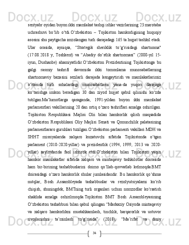 34sentyabr oyidan buyon ikki mamlakat tashqi ishlar vazirlarining 23 marotaba
uchrashuvi   bo lib   o tdi.O zbekiston   –   Tojikiston   hamkorligining   huquqiyʻ ʻ ʻ
asosini shu paytgacha imzolangan turli darajadagi 165 ta hujjat tashkil etadi.
Ular   orasida,   ayniqsa,   “Strategik   sheriklik   to g risidagi   shartnoma"	
ʻ ʻ
(17.08.2018   y,   Toshkent)   va   “Abadiy   do stlik   shartnomasi”   (2000-yil   15-	
ʻ
iyun,   Dushanbe)   ahamiyatlidir.O zbekiston   Prezidentining   Tojikistonga   bu	
ʻ
galgi   rasmiy   tashrifi   davomida   ikki   tomonlama   munosabatlarning
shartnomaviy   bazasini   sezilarli   darajada   kengaytirish   va   mamlakatlarimiz
o rtasida   turli   sohalardagi   munosabatlarni   yana-da   yuqori   darajaga	
ʻ
ko tarishga   imkon   beradigan   30   dan   ziyod   hujjat   qabul   qilinishi   ko zda
ʻ ʻ
tutilgan.Ma lumotlarga   qaraganda,   1991-yildan   buyon   ikki   mamlakat	
ʼ
parlamentlari vakillarining 20 dan ortiq o zaro tashriflari amalga oshirilgan.	
ʻ
Tojikiston   Respublikasi   Majlisi   Olii   bilan   hamkorlik   qilish   maqsadida
O zbekiston   Respublikasi   Oliy   Majlisi   Senati   va   Qonunchilik   palatasining	
ʻ
parlamentlararo guruhlari tuzilgan.O zbekiston parlamenti vakillari MDH va	
ʻ
SHHT   missiyalarida   xalqaro   kuzatuvchi   sifatida   Tojikistonda   o tgan	
ʻ
parlament   (2010-2020-yillar)   va   prezidentlik   (1994,   1999,   2013   va   2020-
yillar)   saylovlarida   faol   ishtirok   etdi.O zbekiston   bilan   Tojikiston   yaqin	
ʻ
hamkor   mamlakatlar   sifatida   xalqaro   va   mintaqaviy   tashkilotlar   doirasida
ham   bir-birining   tashabbuslarini   doimo   qo llab-quvvatlab   kelmoqda.BMT	
ʻ
doirasidagi   o zaro   hamkorlik   shular   jumlasidandir.   Bu   hamkorlik   qo shma	
ʻ ʻ
nutqlar,   Bosh   Assambleyada   tashabbuslar   va   rezolyutsiyalarni   ko rib	
ʻ
chiqish,   shuningdek,   BMTning   turli   organlari   uchun   nomzodlar   ko rsatish	
ʻ
shaklida   amalga   oshirilmoqda.Tojikiston   BMT   Bosh   Assambleyasining
O zbekiston tashabbusi bilan qabul qilingan “Markaziy Osiyoda mintaqaviy	
ʻ
va   xalqaro   hamkorlikni   mustahkamlash,   tinchlik,   barqarorlik   va   ustuvor
rivojlanishni   ta minlash   to g risida”   (2018),   “Ma rifat   va   diniy	
ʼ ʻ ʻ ʼ