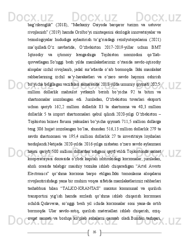 35bag rikenglik”   (2018),   “Markaziy   Osiyoda   barqaror   turizm   va   ustuvorʻ
rivojlanish” (2019) hamda Orolbo yi mintaqasini ekologik innovatsiyalar va	
ʻ
texnologiyalar   hududiga   aylantirish   to g risidagi   rezolyutsiyalarini   (2021)	
ʻ ʻ
ma qulladi.O z   navbatida,   O zbekiston   2017-2019-yillar   uchun   BMT	
ʼ ʻ ʻ
Iqtisodiy   va   ijtimoiy   kengashiga   Tojikiston   nomzodini   qo llab-	
ʻ
quvvatlagan.So nggi   besh   yilda   mamlakatlarimiz   o rtasida   savdo-iqtisodiy	
ʻ ʻ
aloqalar   izchil   rivojlanib,   jadal   sur atlarda   o sib   bormoqda.   Ikki   mamlakat	
ʼ ʻ
rahbarlarining   izchil   sa y-harakatlari   va   o zaro   savdo   hajmini   oshirish	
ʼ ʻ
bo yicha belgilagan vazifalari samarasida 2018-yilda umumiy qiymati 202,5 	
ʻ
million   dollarlik   mahsulot   yetkazib   berish   bo yicha   92   ta   bitim   va	
ʻ
shartnomalar   imzolangan   edi.   Jumladan,   O zbekiston   tovarlari   eksporti	
ʻ
uchun   qariyb   162,2   million   dollarlik   83   ta   shartnoma   va   40,3   million
dollarlik   5   ta   import   shartnomalari   qabul   qilindi.2020-yilgi   O zbekiston   –	
ʻ
Tojikiston biznes forumi yakunlari bo yicha qiymati 711,5 million dollarga	
ʻ
teng 306 hujjat imzolangan bo lsa, shundan 516,13 million dollarlik 279 ta	
ʻ
savdo   shartnomasi   va   195,4   million   dollarlik   27   ta   investitsiya   loyihalari
tasdiqlandi.Natijada 2020-yilda 2016-yilga nisbatan o zaro savdo aylanmasi	
ʻ
hajmi   qariyb  500   million   dollardan  oshgani   qayd   etildi.Tojikistonda   sanoat
kooperatsiyasi  doirasida o zbek kapitali  ishtirokidagi korxonalar, jumladan,	
ʻ
aholi   orasida   talabgir   maishiy   texnika   ishlab   chiqaradigan   “Artel   Avesto
Electronics”   qo shma   korxona   barpo   etilgan.Ikki   tomonlama   aloqalarni	
ʻ
rivojlantirishdagi yana bir muhim voqea sifatida mamlakatlarimiz rahbarlari
tashabbusi   bilan   “TALKO-KRANTAS”   maxsus   kommunal   va   qurilish
transportini   yig ish   hamda   sozlash   qo shma   ishlab   chiqarish   korxonasi
ʻ ʻ
ochildi.Qolaversa,   so nggi   besh   yil   ichida   korxonalar   soni   yana-da   ortib	
ʻ
bormoqda.   Ular   savdo-sotiq,   qurilish   materiallari   ishlab   chiqarish,   oziq-
ovqat   sanoati   va   boshqa   ko plab   sohalarni   qamrab   oladi.Bundan   tashqari,	
ʻ 