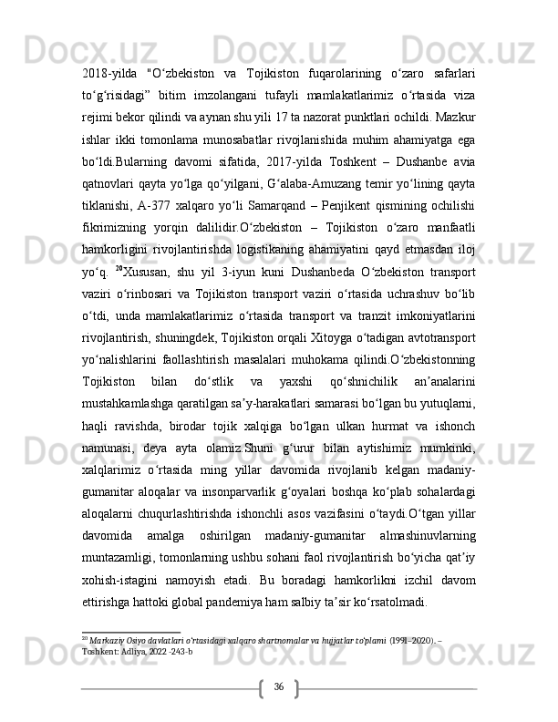 362018-yilda   "O zbekiston   va   Tojikiston   fuqarolarining   o zaro   safarlariʻ ʻ
to g risidagi”   bitim   imzolangani   tufayli   mamlakatlarimiz   o rtasida   viza	
ʻ ʻ ʻ
rejimi bekor qilindi va aynan shu yili 17 ta nazorat punktlari ochildi. Mazkur
ishlar   ikki   tomonlama   munosabatlar   rivojlanishida   muhim   ahamiyatga   ega
bo ldi.Bularning   davomi   sifatida,   2017-yilda   Toshkent   –   Dushanbe   avia
ʻ
qatnovlari qayta yo lga qo yilgani, G alaba-Amuzang temir yo lining qayta	
ʻ ʻ ʻ ʻ
tiklanishi,   A-377   xalqaro   yo li   Samarqand   –   Penjikent   qismining   ochilishi	
ʻ
fikrimizning   yorqin   dalilidir.O zbekiston   –   Tojikiston   o zaro   manfaatli	
ʻ ʻ
hamkorligini   rivojlantirishda   logistikaning   ahamiyatini   qayd   etmasdan   iloj
yo q.  	
ʻ 20
Xususan,   shu   yil   3-iyun   kuni   Dushanbeda   O zbekiston   transport	ʻ
vaziri   o rinbosari   va   Tojikiston   transport   vaziri   o rtasida   uchrashuv   bo lib	
ʻ ʻ ʻ
o tdi,   unda   mamlakatlarimiz   o rtasida   transport   va   tranzit   imkoniyatlarini	
ʻ ʻ
rivojlantirish, shuningdek, Tojikiston orqali Xitoyga o tadigan avtotransport	
ʻ
yo nalishlarini   faollashtirish   masalalari   muhokama   qilindi.O zbekistonning	
ʻ ʻ
Tojikiston   bilan   do stlik   va   yaxshi   qo shnichilik   an analarini	
ʻ ʻ ʼ
mustahkamlashga qaratilgan sa y-harakatlari samarasi bo lgan bu yutuqlarni,	
ʼ ʻ
haqli   ravishda,   birodar   tojik   xalqiga   bo lgan   ulkan   hurmat   va   ishonch	
ʻ
namunasi,   deya   ayta   olamiz.Shuni   g urur   bilan   aytishimiz   mumkinki,	
ʻ
xalqlarimiz   o rtasida   ming   yillar   davomida   rivojlanib   kelgan   madaniy-	
ʻ
gumanitar   aloqalar   va   insonparvarlik   g oyalari   boshqa   ko plab   sohalardagi	
ʻ ʻ
aloqalarni   chuqurlashtirishda   ishonchli   asos   vazifasini   o taydi.O tgan   yillar	
ʻ ʻ
davomida   amalga   oshirilgan   madaniy-gumanitar   almashinuvlarning
muntazamligi, tomonlarning ushbu sohani faol rivojlantirish bo yicha qat iy	
ʻ ʼ
xohish-istagini   namoyish   etadi.   Bu   boradagi   hamkorlikni   izchil   davom
ettirishga hattoki global pandemiya ham salbiy ta sir ko rsatolmadi.	
ʼ ʻ
20
  Markaziy Osiyo davlatlari o‘rtasidagi xalqaro shartnomalar va hujjatlar to‘plami  (1991–2020). – 
Toshkent: Adliya, 2022 -243-b 