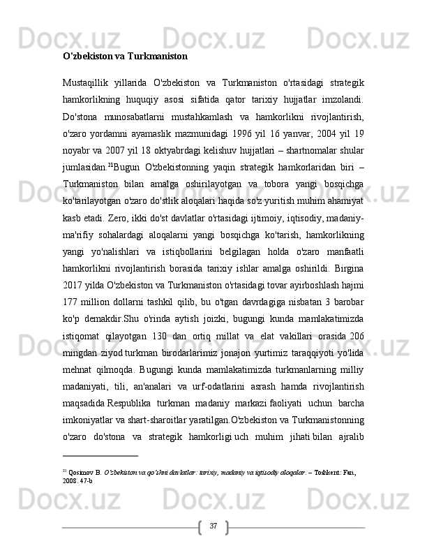 37O'zbekiston va Turkmaniston
Mustaqillik   yillarida   O'zbekiston   va   Turkmaniston   o'rtasidagi   strategik
hamkorlikning   huquqiy   asosi   sifatida   qator   tarixiy   hujjatlar   imzolandi.
Do'stona   munosabatlarni   mustahkamlash   va   hamkorlikni   rivojlantirish,
o'zaro   yordamni   ayamaslik   mazmunidagi   1996   yil   16   yanvar,   2004   yil   19
noyabr va 2007 yil 18 oktyabrdagi kelishuv hujjatlari – shartnomalar shular
jumlasidan. 21
Bugun   O'zbekistonning   yaqin   strategik   hamkorlaridan   biri   –
Turkmaniston   bilan   amalga   oshirilayotgan   va   tobora   yangi   bosqichga
ko'tarilayotgan o'zaro do'stlik aloqalari haqida so'z yuritish muhim ahamiyat
kasb etadi. Zero, ikki do'st davlatlar o'rtasidagi ijtimoiy, iqtisodiy, madaniy-
ma'rifiy   sohalardagi   aloqalarni   yangi   bosqichga   ko'tarish,   hamkorlikning
yangi   yo'nalishlari   va   istiqbollarini   belgilagan   holda   o'zaro   manfaatli
hamkorlikni   rivojlantirish   borasida   tarixiy   ishlar   amalga   oshirildi.   Birgina
2017 yilda O'zbekiston va Turkmaniston o'rtasidagi tovar ayirboshlash hajmi
177   million   dollarni   tashkil   qilib,   bu   o'tgan   davrdagiga   nisbatan   3   barobar
ko'p   demakdir.Shu   o'rinda   aytish   joizki,   bugungi   kunda   mamlakatimizda
istiqomat   qilayotgan   130   dan   ortiq   millat   va   elat   vakillari   orasida   206
mingdan   ziyod   turkman   birodarlarimiz   jonajon   yurtimiz   taraqqiyoti   yo'lida
mehnat   qilmoqda.   Bugungi   kunda   mamlakatimizda   turkmanlarning   milliy
madaniyati,   tili,   an'analari   va   urf-odatlarini   asrash   hamda   rivojlantirish
maqsadida   Respublika   turkman   madaniy   markazi   faoliyati   uchun   barcha
imkoniyatlar va shart-sharoitlar yaratilgan.O'zbekiston va Turkmanistonning
o'zaro   do'stona   va   strategik   hamkorligi   uch   muhim   jihati   bilan   ajralib
21
  Qosimov B.  O‘zbekiston va qo‘shni davlatlar: tarixiy, madaniy va iqtisodiy aloqalar . – Toshkent: Fan, 
2008. 47-b 