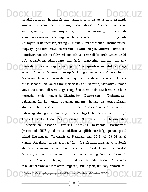 38turadi. Birinchidan,   hamkorlik   aniq   tarmoq,   soha   va   yo'nalishlar   kesimida
amalga   oshirilmoqda.   Xususan,   ikki   davlat   o'rtasidagi   aloqalar,
ayniqsa,   siyosiy,   savdo-iqtisodiy,   ilmiy-texnikaviy,   transport-
kommunikatsiya   va   madaniy-gumanitar   sohalarda   yanada
kengaytirildi. Ikkinchidan,   strategik   sheriklik   munosabatlari   shartnomaviy-
huquqiy   jihatdan   mustahkamlanib,   o'zaro   majburiyatlarni   ta'minlash
borasidagi   yuksak   mas'uliyatni   anglash   va   samarali   bajarish   uchun   turtki
bo'lmoqda. Uchinchidan,   o'zaro   manfaatli   hamkorlik   muhim   strategik
masalalar   yuzasidan   yagona   va   to'g'ri   bo'lgan   qarashlarning   shakllanishiga
sabab bo'lmoqda. Xususan,  mintaqada ekologik vaziyatni  sog'lomlashtirish,
Markaziy   Osiyo   suv   resurslaridan   oqilona   foydalanish,   ularni   muhofaza
qilish, ishonchli va xavfsiz transport yo'laklarini yaratish, Markaziy Osiyoda
yadro qurolidan  xoli  zona  to'g'risidagi  Shartnoma doirasida  hamkorlik kabi
masalalar   shular   jumlasidan.Shuningdek,   O'zbekiston   –   Turkmaniston
o'rtasidagi   hamkorlikning   quyidagi   muhim   jihatlari   va   yo'nalishlariga
alohida   e'tibor   qaratmoq   lozim. Birinchidan,   O'zbekiston   va   Turkmaniston
o'rtasidagi strategik hamkorlik yangi bosqichga ko'tarildi. Xususan, 2017 yil
1   iyun   kuni   O'zbekiston   Respublikasining   “O'zbekiston   Respublikasi   bilan
Turkmaniston   o'rtasida   strategik   sheriklik   to'g'risida   shartnomani
(Ashxobod,   2017   yil   6   mart)   ratifikatsiya   qilish   haqida”gi   qonuni   qabul
qilindi.Shuningdek,   Turkmaniston   Prezidentining   2018   yil   23–24   aprel
kunlari O'zbekistonga davlat tashrifi ham do'stlik munosabatlari va strategik
sheriklikni rivojlantirishda muhim voqea bo'ldi. 22
 Tashrif davomida Shavkat
Mirziyoyev   va   Gurbanguli   Berdimuxamedovning   Qo'shma   bayonot i
imzolandi.Bundan   tashqari,   tashrif   davomida   ikki   davlat   o'rtasida   17
ta   hukumatlararova   idoralararo   hujjatlar,   shuningdek,   umumiy   qiymati   250
22
 Qodirov N.  Markaziy Osiyo geosiyosati va O zbekistonʻ . – Toshkent: Ma’naviyat, 2019-55b