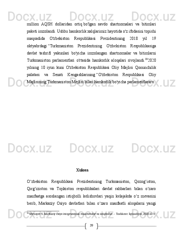 39million   AQSH   dollaridan   ortiq   bo'lgan   savdo   shartnomalari   va   bitimlari
paketi imzolandi. Ushbu hamkorlik xalqlarimiz hayotida o'z ifodasini topishi
maqsadida   O'zbekiston   Respublikasi   Prezidentining   2018   yil   19
oktyabrdagi   “Turkmaniston   Prezidentining   O'zbekiston   Respublikasiga
davlat   tashrifi   yakunlari   bo'yicha   imzolangan   shartnomalar   va   bitimlarni
Turkmaniston   parlamentlari   o'rtasida   hamkorlik   aloqalari   rivojlandi. 23
2020
yilning   10   iyun   kuni   O'zbekiston   Respublikasi   Oliy   Majlisi   Qonunchilik
palatasi   va   Senati   Kengashlarining   “O'zbekiston   Respublikasi   Oliy
Majlisining Turkmaniston Mejlisi bilan hamkorlik bo'yicha parlamentlararo .
                                                    
                                                          
                                                Xulosa
O zbekiston   Respublikasi   Prezidentining   Turkmaniston,   Qozog‘iston,ʻ
Qirg‘iziston   va   Tojikiston   respublikalari   davlat   rahbarlari   bilan   o zaro	
ʻ
manfaatga   asoslangan   istiqbolli   kelishuvlari   yaqin   kelajakda   o z   mevasini	
ʻ
berib,   Markaziy   Osiyo   davlatlari   bilan   o zaro   manfaatli   aloqalarni   yangi	
ʻ
23
 Mirzayev S.  Markaziy Osiyo integratsiyasi: muammolar va istiqbollar . – Toshkent: Iqtisodiyot, 2023-61-b 