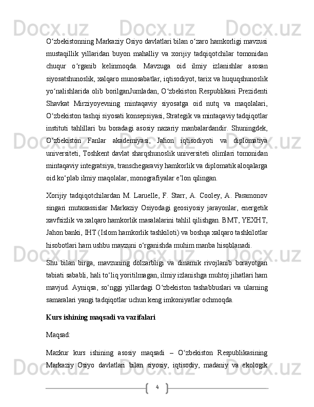 4O zbekistonning Markaziy Osiyo davlatlari bilan o zaro hamkorligi mavzusiʻ ʻ
mustaqillik   yillaridan   buyon   mahalliy   va   xorijiy   tadqiqotchilar   tomonidan
chuqur   o rganib   kelinmoqda.   Mavzuga   oid   ilmiy   izlanishlar   asosan	
ʻ
siyosatshunoslik, xalqaro munosabatlar, iqtisodiyot, tarix va huquqshunoslik
yo nalishlarida  olib borilganJumladan,  O zbekiston  Respublikasi  Prezidenti	
ʻ ʻ
Shavkat   Mirziyoyevning   mintaqaviy   siyosatga   oid   nutq   va   maqolalari,
O zbekiston tashqi siyosati konsepsiyasi,
ʻ   Strategik va mintaqaviy tadqiqotlar
instituti   tahlillari   bu   boradagi   asosiy   nazariy   manbalardandir.   Shuningdek,
O zbekiston   Fanlar   akademiyasi,   Jahon   iqtisodiyoti   va   diplomatiya
ʻ
universiteti, Toshkent davlat sharqshunoslik universiteti olimlari tomonidan
mintaqaviy integratsiya, transchegaraviy hamkorlik va diplomatik aloqalarga
oid ko‘plab ilmiy maqolalar, monografiyalar e’lon qilingan.
Xorijiy   tadqiqotchilardan   M.   Laruelle,   F.   Starr,   A.   Cooley,   A.   Paramonov
singari   mutaxassislar   Markaziy   Osiyodagi   geosiyosiy   jarayonlar,   energetik
xavfsizlik va xalqaro   hamkorlik masalalarini tahlil qilishgan. BMT, YEXHT,
Jahon banki, IHT (Islom hamkorlik tashkiloti) va boshqa xalqaro tashkilotlar
hisobotlari ham ushbu mavzuni o‘rganishda muhim manba hisoblanadi.
Shu   bilan   birga,   mavzuning   dolzarbligi   va   dinamik   rivojlanib   borayotgan
tabiati sababli, hali to‘liq yoritilmagan, ilmiy izlanishga muhtoj jihatlari ham
mavjud.   Ayniqsa,   so‘nggi   yillardagi   O zbekiston   tashabbuslari   va   ularning	
ʻ
samaralari yangi tadqiqotlar uchun keng imkoniyatlar ochmoqda.
Kurs ishining maqsadi va vazifalari
Maqsad:
Mazkur   kurs   ishining   asosiy   maqsadi   –   O zbekiston   Respublikasining	
ʻ
Markaziy   Osiyo   davlatlari   bilan   siyosiy,   iqtisodiy,   madaniy   va   ekologik 