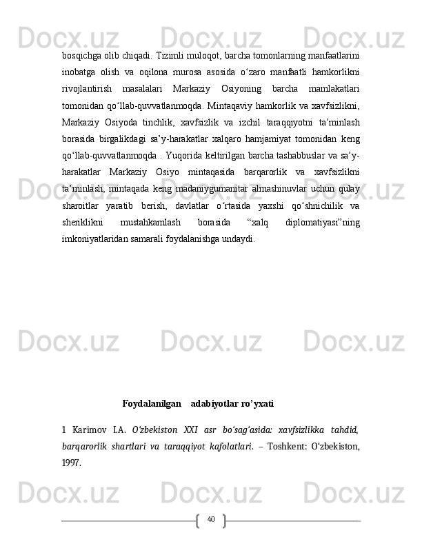 40bosqichga olib chiqadi. Tizimli muloqot, barcha tomonlarning manfaatlarini
inobatga   olish   va   oqilona   murosa   asosida   o zaro   manfaatli   hamkorlikniʻ
rivojlantirish   masalalari   Markaziy   Osiyoning   barcha   mamlakatlari
tomonidan   qo llab-quvvatlanmoqda.   Mintaqaviy   hamkorlik   va   xavfsizlikni,	
ʻ
Markaziy   Osiyoda   tinchlik,   xavfsizlik   va   izchil   taraqqiyotni   ta’minlash
borasida   birgalikdagi   sa’y-harakatlar   xalqaro   hamjamiyat   tomonidan   keng
qo llab-quvvatlanmoqda . Yuqorida keltirilgan barcha tashabbuslar va sa’y-	
ʻ
harakatlar   Markaziy   Osiyo   mintaqasida   barqarorlik   va   xavfsizlikni
ta’minlash,   mintaqada   keng   madaniygumanitar   almashinuvlar   uchun   qulay
sharoitlar   yaratib   berish,   davlatlar   o rtasida   yaxshi   qo shnichilik   va	
ʻ ʻ
sheriklikni   mustahkamlash   borasida   “xalq   diplomatiyasi”ning
imkoniyatlaridan samarali foydalanishga undaydi.
                         Foydalanilgan    adabiyotlar ro’yxati
1   Karimov   I.A.   O‘zbekiston   XXI   asr   bo‘sag‘asida:   xavfsizlikka   tahdid,
barqarorlik   shartlari   va   taraqqiyot   kafolatlari .   –   Toshkent:   O‘zbekiston,
1997.