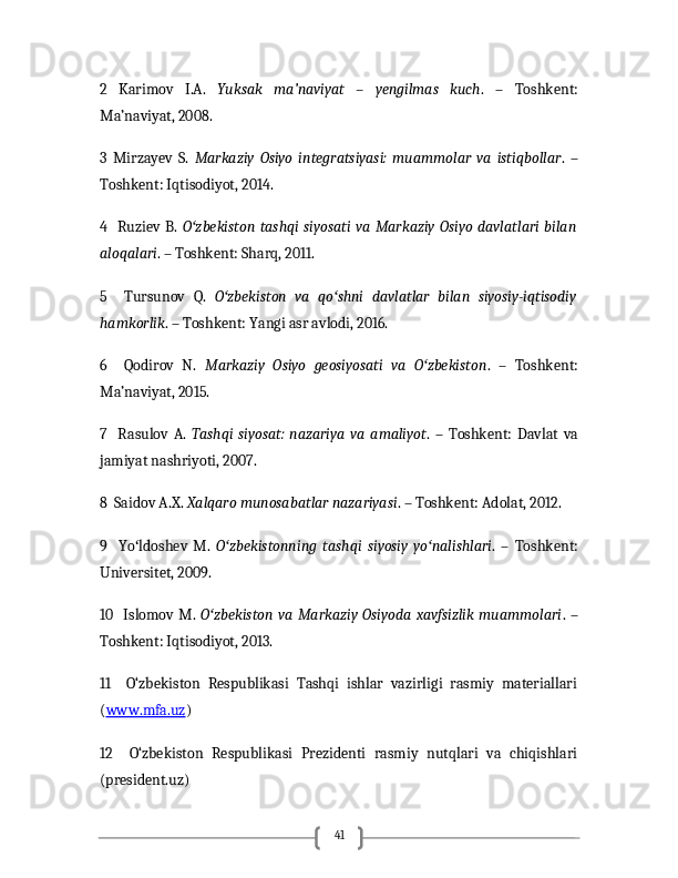 412   Karimov   I.A.   Yuksak   ma’naviyat   –   yengilmas   kuch .   –   Toshkent:
Ma’naviyat, 2008.
3   Mirzayev   S.   Markaziy   Osiyo   integratsiyasi:   muammolar   va   istiqbollar .   –
Toshkent: Iqtisodiyot, 2014.
4   Ruziev B.   O zbekiston  tashqi siyosati va  Markaziy  Osiyo  davlatlari bilanʻ
aloqalari . – Toshkent: Sharq, 2011.
5     Tursunov   Q.   O zbekiston   va   qo shni   davlatlar   bilan   siyosiy-iqtisodiy	
ʻ ʻ
hamkorlik . – Toshkent: Yangi asr avlodi, 2016.
6     Qodirov   N.   Markaziy   Osiyo   geosiyosati   va   O zbekiston	
ʻ .   –   Toshkent:
Ma’naviyat, 2015.
7     Rasulov   A.   Tashqi   siyosat:   nazariya   va   amaliyot .   –   Toshkent:   Davlat   va
jamiyat nashriyoti, 2007.
8  Saidov A.X.  Xalqaro munosabatlar nazariyasi . – Toshkent: Adolat, 2012.
9     Yo ldoshev   M.  	
ʻ O zbekistonning   tashqi   siyosiy   yo nalishlari	ʻ ʻ .   –   Toshkent:
Universitet, 2009.
10   Islomov M.   O zbekiston  va Markaziy Osiyoda xavfsizlik  muammolari	
ʻ . –
Toshkent: Iqtisodiyot, 2013.
11     O‘zbekiston   Respublikasi   Tashqi   ishlar   vazirligi   rasmiy   materiallari
( www.mfa.uz )
12     O‘zbekiston   Respublikasi   Prezidenti   rasmiy   nutqlari   va   chiqishlari
(president.uz) 