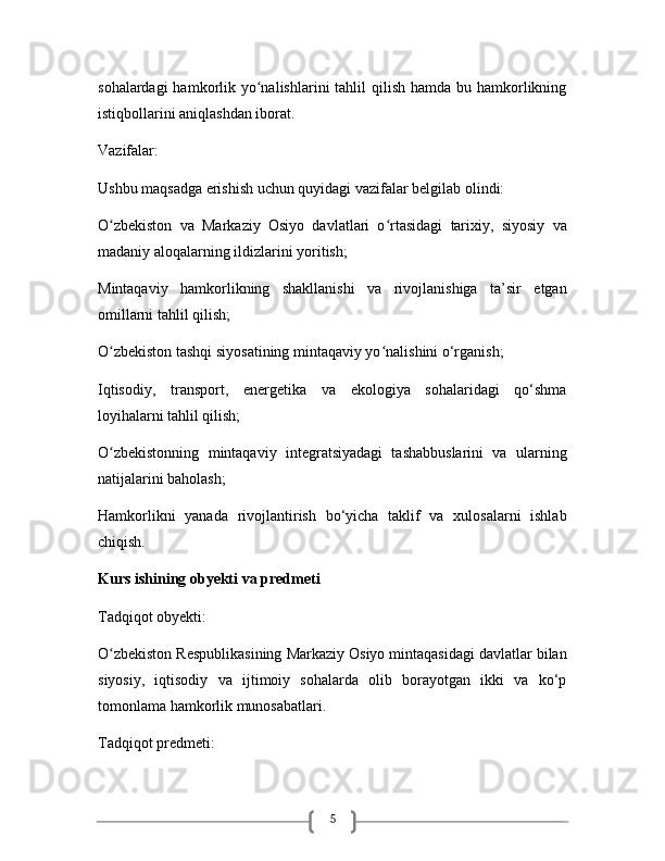 5sohalardagi  hamkorlik yo nalishlarini  tahlil  qilish hamda  bu hamkorlikningʻ
istiqbollarini aniqlashdan iborat.
Vazifalar:
Ushbu maqsadga erishish uchun quyidagi vazifalar belgilab olindi:
O zbekiston   va   Markaziy   Osiyo   davlatlari   o rtasidagi   tarixiy,   siyosiy   va	
ʻ ʻ
madaniy aloqalarning ildizlarini yoritish;
Mintaqaviy   hamkorlikning   shakllanishi   va   rivojlanishiga   ta’sir   etgan
omillarni tahlil qilish;
O zbekiston tashqi siyosatining mintaqaviy yo nalishini o‘rganish;
ʻ ʻ
Iqtisodiy,   transport,   energetika   va   ekologiya   sohalaridagi   qo‘shma
loyihalarni tahlil qilish;
O zbekistonning   mintaqaviy   integratsiyadagi   tashabbuslarini   va   ularning
ʻ
natijalarini baholash;
Hamkorlikni   yanada   rivojlantirish   bo‘yicha   taklif   va   xulosalarni   ishlab
chiqish.  
Kurs ishining obyekti va predmeti
Tadqiqot obyekti:
O zbekiston Respublikasining Markaziy Osiyo mintaqasidagi davlatlar bilan
ʻ
siyosiy,   iqtisodiy   va   ijtimoiy   sohalarda   olib   borayotgan   ikki   va   ko‘p
tomonlama hamkorlik munosabatlari.
Tadqiqot predmeti: 