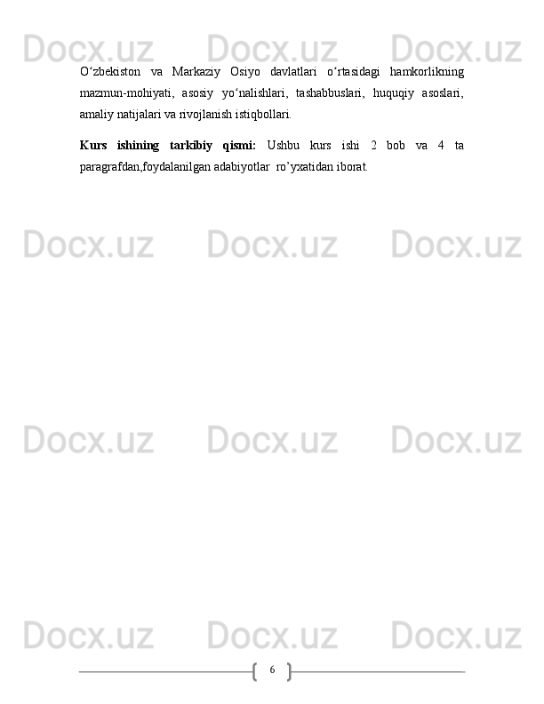 6O zbekiston   va   Markaziy   Osiyo   davlatlari   o rtasidagi   hamkorlikningʻ ʻ
mazmun-mohiyati,   asosiy   yo nalishlari,   tashabbuslari,   huquqiy   asoslari,	
ʻ
amaliy natijalari va rivojlanish istiqbollari.
Kurs   ishining   tarkibiy   qismi:   Ushbu   kurs   ishi   2   bob   va   4   ta
paragrafdan,foydalanilgan adabiyotlar  ro’yxatidan iborat.