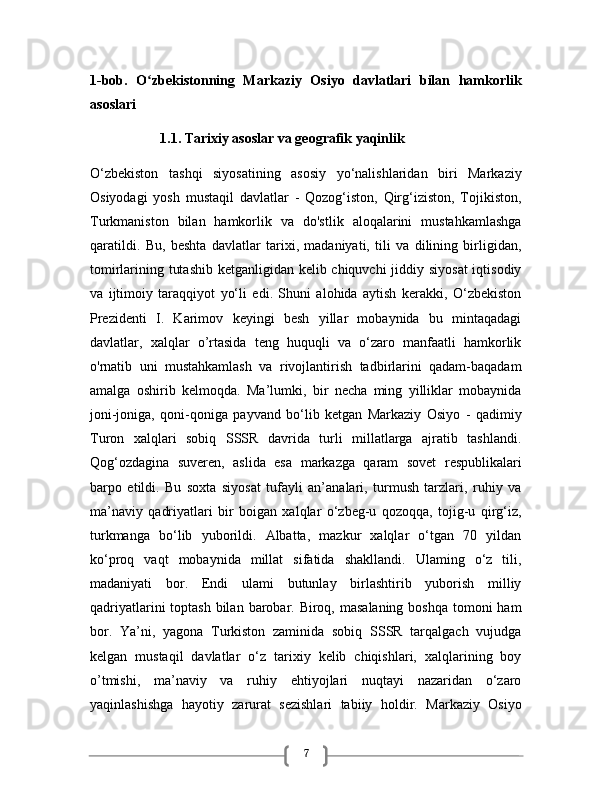 71-bob.   O zbekistonning   Markaziy   Osiyo   davlatlari   bilan   hamkorlikʻ
asoslari 
                    1.1. Tarixiy asoslar va geografik yaqinlik 
O‘zbekiston   tashqi   siyosatining   asosiy   yo‘nalishlaridan   biri   Markaziy
Osiyodagi   yosh   mustaqil   davlatlar   -   Qozog‘iston,   Qirg‘iziston,   Tojikiston,
Turkmaniston   bilan   hamkorlik   va   do'stlik   aloqalarini   mustahkamlashga
qaratildi.   Bu,   beshta   davlatlar   tarixi,   madaniyati,   tili   va   dilining   birligidan,
tomirlarining tutashib  ketganligidan kelib chiquvchi  jiddiy siyosat  iqtisodiy
va   ijtimoiy   taraqqiyot   yo‘li   edi.   Shuni   alohida   aytish   kerakki,   O‘zbekiston
Prezidenti   I.   Karimov   keyingi   besh   yillar   mobaynida   bu   mintaqadagi
davlatlar,   xalqlar   o’rtasida   teng   huquqli   va   o‘zaro   manfaatli   hamkorlik
o'rnatib   uni   mustahkamlash   va   rivojlantirish   tadbirlarini   qadam-baqadam
amalga   oshirib   kelmoqda.   Ma’lumki,   bir   necha   ming   yilliklar   mobaynida
joni-joniga,   qoni-qoniga   payvand   bo‘lib   ketgan   Markaziy   Osiyo   -   qadimiy
Turon   xalqlari   sobiq   SSSR   davrida   turli   millatlarga   ajratib   tashlandi.
Qog‘ozdagina   suveren,   aslida   esa   markazga   qaram   sovet   respublikalari
barpo   etildi.   Bu   soxta   siyosat   tufayli   an’analari,   turmush   tarzlari,   ruhiy   va
ma’naviy   qadriyatlari   bir   boigan   xalqlar   o‘zbeg-u   qozoqqa,   tojig-u   qirg‘iz,
turkmanga   bo‘lib   yuborildi.   Albatta,   mazkur   xalqlar   o‘tgan   70   yildan
ko‘proq   vaqt   mobaynida   millat   sifatida   shakllandi.   Ulaming   o‘z   tili,
madaniyati   bor.   Endi   ulami   butunlay   birlashtirib   yuborish   milliy
qadriyatlarini  toptash  bilan  barobar. Biroq, masalaning  boshqa tomoni  ham
bor.   Ya’ni,   yagona   Turkiston   zaminida   sobiq   SSSR   tarqalgach   vujudga
kelgan   mustaqil   davlatlar   o‘z   tarixiy   kelib   chiqishlari,   xalqlarining   boy
o’tmishi,   ma’naviy   va   ruhiy   ehtiyojlari   nuqtayi   nazaridan   o‘zaro
yaqinlashishga   hayotiy   zarurat   sezishlari   tabiiy   holdir.   Markaziy   Osiyo