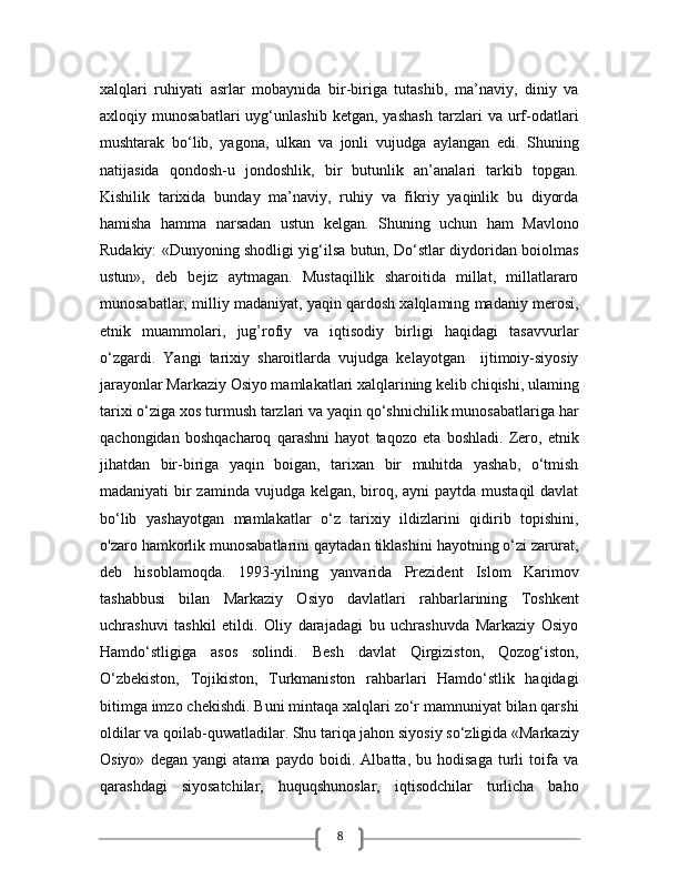 8xalqlari   ruhiyati   asrlar   mobaynida   bir-biriga   tutashib,   ma’naviy,   diniy   va
axloqiy   munosabatlari   uyg‘unlashib   ketgan,   yashash   tarzlari   va   urf-odatlari
mushtarak   bo‘lib,   yagona,   ulkan   va   jonli   vujudga   aylangan   edi.   Shuning
natijasida   qondosh-u   jondoshlik,   bir   butunlik   an’analari   tarkib   topgan.
Kishilik   tarixida   bunday   ma’naviy,   ruhiy   va   fikriy   yaqinlik   bu   diyorda
hamisha   hamma   narsadan   ustun   kelgan.   Shuning   uchun   ham   Mavlono
Rudakiy: «Dunyoning shodligi yig‘ilsa butun, Do‘stlar diydoridan boiolmas
ustun»,   deb   bejiz   aytmagan.   Mustaqillik   sharoitida   millat,   millatlararo
munosabatlar, milliy madaniyat, yaqin qardosh xalqlaming madaniy merosi,
etnik   muammolari,   jug’rofiy   va   iqtisodiy   birligi   haqidagi   tasavvurlar
o‘zgardi.   Yangi   tarixiy   sharoitlarda   vujudga   kelayotgan     ijtimoiy-siyosiy
jarayonlar Markaziy Osiyo mamlakatlari xalqlarining kelib chiqishi, ulaming
tarixi o‘ziga xos turmush tarzlari va yaqin qo‘shnichilik munosabatlariga har
qachongidan   boshqacharoq   qarashni   hayot   taqozo   eta   boshladi.   Zero,   etnik
jihatdan   bir-biriga   yaqin   boigan,   tarixan   bir   muhitda   yashab,   o‘tmish
madaniyati bir zaminda vujudga kelgan, biroq, ayni paytda mustaqil  davlat
bo‘lib   yashayotgan   mamlakatlar   o‘z   tarixiy   ildizlarini   qidirib   topishini,
o'zaro hamkorlik munosabatlarini qaytadan tiklashini hayotning o‘zi zarurat,
deb   hisoblamoqda.   1993-yilning   yanvarida   Prezident   Islom   Karimov
tashabbusi   bilan   Markaziy   Osiyo   davlatlari   rahbarlarining   Toshkent
uchrashuvi   tashkil   etildi.   Oliy   darajadagi   bu   uchrashuvda   Markaziy   Osiyo
Hamdo‘stligiga   asos   solindi.   Besh   davlat   Qirgiziston,   Qozog‘iston,
O‘zbekiston,   Tojikiston,   Turkmaniston   rahbarlari   Hamdo‘stlik   haqidagi
bitimga imzo chekishdi. Buni mintaqa xalqlari zo‘r mamnuniyat bilan qarshi
oldilar va qoilab-quwatladilar. Shu tariqa jahon siyosiy so‘zligida «Markaziy
Osiyo»   degan   yangi   atama   paydo   boidi.   Albatta,   bu   hodisaga   turli   toifa   va
qarashdagi   siyosatchilar,   huquqshunoslar,   iqtisodchilar   turlicha   baho