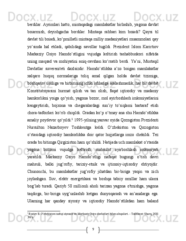 9berdilar. Ayrimlari hatto, mintaqadagi mamlakatlar birlashib, yagona davlat
boiarmish,   deyishgacha   bordilar.   Mintaqa   rahbari   kim   boiadi?   Qaysi   til
davlat tili boiadi, ko‘pmillatli mintaqa milliy madaniyatlari muammolari qay
yo‘sinda   hal   etiladi,   qabilidagi   savollar   tugildi.   Prezident   Islom   Karirtiov
Markaziy   Osiyo   Hamdo‘stligini   vujudga   keltirish   tashabbuskori   sifatida
uning   maqsad   va   mohiyatini   aniq-ravshan   ko‘rsatib   berdi.   Ya’ni,   Mustaqil
Davlatlar   suvereniteti   daxlsizdir.   Hamdo‘stlikka   a’zo   boigan   mamlakatlar
xalqaro   huquq   normalariga   toliq   amal   qilgan   holda   davlat   tizimiga,
boshqaruv usuliga va birbirining ichki ishlariga aralashmaslik, har bir davlat
Konstitutsiyasini   hurmat   qilish   va   tan   olish,   faqat   iqtisodiy   va   madaniy
hamkorlikni yoiga qo‘yish, yagona bozor, mol ayirboshlash imkoniyatlarini
kengaytirish,   bojxona   va   chegaralardagi   sun’iy   to‘siqlami   bartaraf   etish
chora-tadbirlari ko‘rib chiqildi. Oradan ko‘p o‘tmay ana shu Hamdo‘stlikka
amaliy poydevor qo‘yildi. 1
 1995-yilning yanvar oyida Qozogiston Prezidenti
Nursulton   Nazarboyev   Toshkentga   keldi.   O‘zbekiston   va   Qozogiston
o‘rtasidagi   iqtisodiy   hamkorlikka   doir   qator   hujjatlarga   imzo   chekildi.   Tez
orada bu bitimga Qirgiziston ham qo‘shildi. Natijada uch mamlakat o‘rtasida
yagona   bozomi   vujudga   keltirish,   mahsulot   ayirboshlash   imkoniyati
yaratildi.   Markaziy   Osiyo   Hamdo‘stligi   nafaqat   bugungi   o‘tish   davri
mahsuli,   balki   jug‘rofiy,   tarixiy-etnik   va   ijtimoiy-iqtisodiy   ehtiyojdir.
Chunonchi,   bu   mamlakatlar   jug‘rofiy   jihatdan   bir-biriga   yaqin   va   zich
joylashgan.   Suv,   elektr   energetikasi   va   boshqa   tabiiy   omillar   ham   ulami
bog‘lab   turadi.   Qariyb   50   millionli   aholi   tarixan   yagona   o'tmishga,   yagona
taqdirga,   bir-biriga   uyg‘unlashib   ketgan   dunyoqarash   va   an’analarga   ega.
Ulaming   har   qanday   siyosiy   va   iqtisodiy   Hamdo‘stlikdan   ham   baland
1
 Ruziev B.  O zbekiston tashqi siyosati va Markaziy Osiyo davlatlari bilan aloqalariʻ . – Toshkent: Sharq, 2011
.99 b 