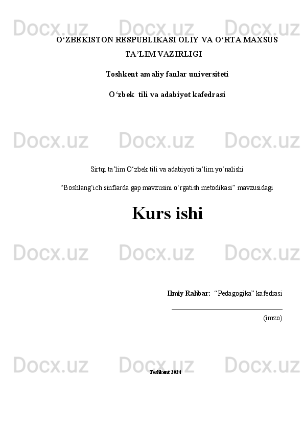 1О‘ZBEKISTON RESPUBLIKASI OLIY VA О‘RTA MAXSUS
TA’LIM VAZIRLIGI 
T oshkent amaliy fanlar universiteti
O‘zbek  tili va adabiyot kafedrasi
Sirtqi ta’lim О‘zbek tili va adabiyoti ta’lim yо‘nalishi 
“Boshlang‘ich sinflarda gap mavzusini o‘rgatish metodikasi” mavzusidagi
Kurs ishi
Ilmiy Rahbar:   “Pedagogika” kafedrasi
_______________________________                                                                                                                                                                               
(imzo)
Toshkent 2024 