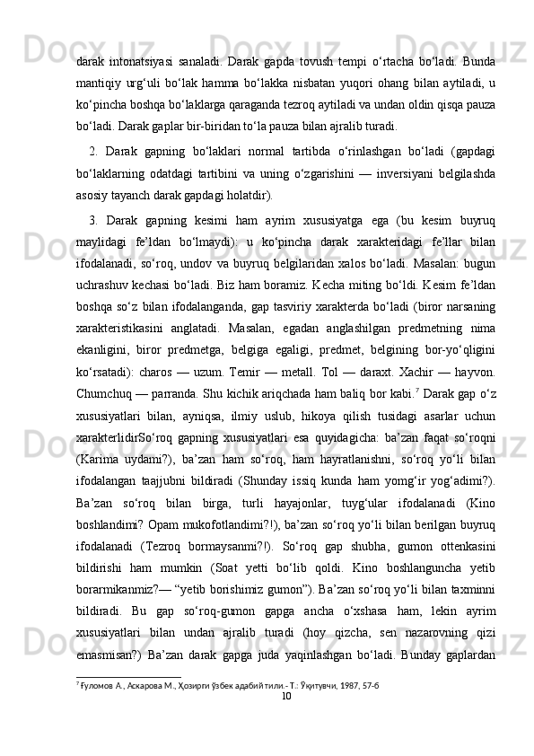 10darak   intonatsiyasi   sanaladi.   Darak   gapda   tovush   tempi   o‘rtacha   bo‘ladi.   Bunda
mantiqiy   urg‘uli   bo‘lak   hamma   bo‘lakka   nisbatan   yuqori   ohang   bilan   aytiladi,   u
ko‘pincha boshqa bo‘laklarga qaraganda tezroq aytiladi va undan oldin qisqa pauza
bo‘ladi. Darak gaplar bir-biridan to‘la pauza bilan ajralib turadi.
2.   Darak   gapning   bo‘laklari   normal   tartibda   o‘rinlashgan   bo‘ladi   (gapdagi
bo‘laklarning   odatdagi   tartibini   va   uning   o‘zgarishini   —   inversiyani   belgilashda
asosiy tayanch darak gapdagi holatdir).
3.   Darak   gapning   kesimi   ham   ayrim   xususiyatga   ega   (bu   kesim   buyruq
maylidagi   fe’ldan   bo‘lmaydi):   u   ko‘pincha   darak   xarakteridagi   fe’llar   bilan
ifodalanadi,   so‘roq,   undov   va   buyruq   belgilaridan   xalos   bo‘ladi.   Masalan:   bugun
uchrashuv kechasi bo‘ladi. Biz ham boramiz. Kecha miting bo‘ldi. Kesim fe’ldan
boshqa   so‘z   bilan   ifodalanganda,   gap   tasviriy   xarakterda   bo‘ladi   (biror   narsaning
xarakteristikasini   anglatadi.   Masalan,   egadan   anglashilgan   predmetning   nima
ekanligini,   biror   predmetga,   belgiga   egaligi,   predmet,   belgining   bor-yo‘qligini
ko‘rsatadi):   charos   —   uzum.   Temir   —   metall.   Tol   —   daraxt.   Xachir   —   hayvon.
Chumchuq — parranda. Shu kichik ariqchada ham baliq bor kabi. 7
  Darak gap o‘z
xususiyatlari   bilan,   ayniqsa,   ilmiy   uslub,   hikoya   qilish   tusidagi   asarlar   uchun
xarakterlidirSo‘roq   gapning   xususiyatlari   esa   quyidagicha:   ba’zan   faqat   so‘roqni
(Karima   uydami?),   ba’zan   ham   so‘roq,   ham   hayratlanishni,   so‘roq   yo‘li   bilan
ifodalangan   taajjubni   bildiradi   (Shunday   issiq   kunda   ham   yomg‘ir   yog‘adimi?).
Ba’zan   so‘roq   bilan   birga,   turli   hayajonlar,   tuyg‘ular   ifodalanadi   (Kino
boshlandimi? Opam mukofotlandimi?!), ba’zan so‘roq yo‘li bilan berilgan buyruq
ifodalanadi   (Tezroq   bormaysanmi?!).   So‘roq   gap   shubha,   gumon   ottenkasini
bildirishi   ham   mumkin   (Soat   yetti   bo‘lib   qoldi.   Kino   boshlanguncha   yetib
borarmikanmiz?— “yetib borishimiz gumon”). Ba’zan so‘roq yo‘li bilan taxminni
bildiradi.   Bu   gap   so‘roq-gumon   gapga   ancha   o‘xshasa   ham,   lekin   ayrim
xususiyatlari   bilan   undan   ajralib   turadi   (hoy   qizcha,   sen   nazarovning   qizi
emasmisan?)   Ba’zan   darak   gapga   juda   yaqinlashgan   bo‘ladi.   Bunday   gaplardan
7
 Ғуломов А., Аскарова М., Ҳозирги ўзбек адабий тили.- Т.: Ўқитувчи, 1987, 57-б 