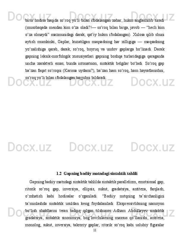 11biror  hodisa  haqida  so‘roq yo‘li  bilan  ifodalangan  xabar,  hukm  anglashilib  turadi
(musobaqada   mendan  kim   o‘za  oladi?!—  so‘roq  bilan birga, javob  — “hech  kim
o‘za   olmaydi”   mazmunidagi   darak,   qat’iy   hukm   ifodalangan).   Xulosa   qilib   shuni
aytish   mumkinki,   Gaplar,   kuzatilgan   maqsadning   har   xilligiga   —   maqsadning
yo‘nalishiga   qarab,   darak,   so‘roq,   buyruq   va   undov   gaplarga   bo‘linadi.   Darak
gapning   leksik-morfologik   xususiyatlari   gapning   boshqa   turlaridagiga   qaraganda
uncha   xarakterli   emas,   bunda   intonatsion,   sintaktik   belgilar   bo‘ladi.   So‘roq   gap
ba’zan  faqat   so‘roqni  (Karima  uydami?),  ba’zan   ham   so‘roq,  ham  hayratlanishni,
so‘roq yo‘li bilan ifodalangan taajjubni bildiradi.
1.2  Gapning badiiy matndagi sintaktik tahlili
Gapning badiiy matndagi   sintaktik tahlilda sintaktik parallеlizm, emotsional gap,
ritorik   so‘roq   gap,   invеrsiya,   ellipsis,   sukut,   gradatsiya,   antitеza,   farqlash,
o‘xshatish   kabi   hodisalar   o‘rganiladi.   “Badiiy   nutqning   ta’sirchanligini
ta’minlashda   sintaktik   usuldan   kеng   foydalaniladi.   Eksprеssivlikning   namoyon
bo‘lish   shakllarini   tеran   tadqiq   qilgan   tilshunos   Adham   Abdullayеv   sintaktik
gradatsiya,   sintaktik   sinonimiya,   bog‘lovchilarning   maxsus   qo‘llanishi,   antitеza,
monolog,   sukut,   invеrsiya,   takroriy   gaplar,   ritorik   so‘roq   kabi   uslubiy   figuralar 