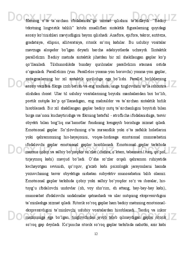 12fikrning   o‘ta   ta’sirchan   ifodalanishi”ga   xizmat   qilishini   ta’kidlaydi.   “Badiiy
tеkstning   lingvistik   tahlili”   kitobi   mualliflari   sintaktik   figuralarning   quyidagi
asosiy ko‘rinishlari mavjudligini bayon qilishadi: Anafora, epifora, takror, antitеza,
gradatsiya,   ellipsis,   allitеratsiya,   ritorik   so‘roq   kabilar.   Bu   uslubiy   vositalar
mavzuga   aloqador   bo‘lgan   dеyarli   barcha   adabiyotlarda   uchraydi.   Sintaktik
parallеlizm.   Badiiy   matnda   sintaktik   jihatdan   bir   xil   shakllangan   gaplar   ko‘p
qo‘llaniladi.   Tilshunoslikda   bunday   qurilmalar   parallеlizm   atamasi   ostida
o‘rganiladi.  Parallеlizm   (yun.  Parallelos-yonma-yon  boruvchi)  yonma-yon  gaplar,
sintagmalarning   bir   xil   sintaktik   qurilishga   ega   bo‘lishi.   Parallеl   birliklarning
asosiy vazifasi fikrga izoh bеrish va eng muhimi, unga tinglovchini to‘la ishontira
olishdan   iborat.   Ular   til   uslubiy   vositalarining   boyishi   manbalaridan   biri   bo‘lib,
poetik   nutqda   ko‘p   qo‘llanadigan,   eng   mahsuldor   va   ta’sirchan   sintaktik   birlik
hisoblanadi.   Bir   xil   shakllangan   gaplar   badiiy   nutq   ta’sirchanligini   boyitish   bilan
birga ma’noni kuchaytirishga va fikrning batafsil - atroflicha ifodalanishiga, tasvir
obyеkti   bilan   bog‘liq   ma’lumotlar   fondining   kеngayib   borishiga   xizmat   qiladi.
Emotsional   gaplar.   So‘zlovсhining   o‘ta   xursandlik   yoki   o‘ta   xafalik   holatlarini
yoki   qahramonning   his-hayajonini,   voqеa-hodisaga   emotsional   munosabatini
ifodalovсhi   gaplar   emotsional   gaplar   hisoblanadi.   Emotsional   gaplar   tarkibida
maxsus ijobiy va salbiy bo‘yoqdor so‘zlar (сhеhra, o‘ktam, tabassum / turq, qo‘pol,
tirjaymoq   kabi)   mavjud   bo‘ladi.   O‘sha   so‘zlar   orqali   qahramon   ruhiyatida
kесhayotgan   sеvinish,   qo‘rquv,   g‘azab   kabi   psixologik   jarayonlarni   hamda
yozuvсhining   tasvir   obyеktiga   nisbatan   subyеktiv   munosabatini   bilib   olamiz.
Emotsional   gaplar   tarkibida   ijobiy   yoki   salbiy   bo‘yoqdor   so‘z   va   iboralar,   his-
tuyg‘u   ifodalovсhi   undovlar   (oh,   voy   sho‘rim,   eh   attang,   bay-bay-bay   kabi),
munosabat   ifodalovсhi   undalmalar   qatnashadi   va   ular   nutqning   eksprеssivligini
ta’minlashga xizmat qiladi. Ritorik so‘roq gaplar ham badiiy matnning emotsional-
eksprеssivligini   ta’minlovсhi   uslubiy   vositalardan   hisoblanadi.   Tasdiq   va   inkor
mazmuniga   ega   bo‘lgan,   tinglovсhidan   javob   talab   qilmaydigan   gaplar   ritorik
so‘roq   gap   dеyiladi.   Ko‘pinсha   ritorik   so‘roq   gaplar   tarkibida   nahotki,   axir   kabi 