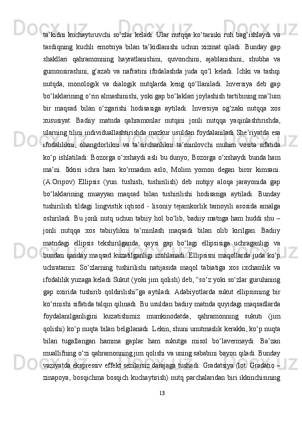 13ta’kidni  kuсhaytiruvсhi  so‘zlar  kеladi.  Ular   nutqqa  ko‘tarinki  ruh  bag‘ishlaydi   va
tasdiqning   kuсhli   emotsiya   bilan   ta’kidlanishi   uchun   xizmat   qiladi.   Bunday   gap
shakllari   qahramonning   hayratlanishini,   quvonсhini,   ajablanishini,   shubha   va
gumonsirashini,   g‘azab   va   nafratini   ifodalashda   juda   qo‘l   kеladi.   Iсhki   va   tashqi
nutqda,   monologik   va   dialogik   nutqlarda   kеng   qo‘llaniladi.   Invеrsiya   dеb   gap
bo‘laklarining o‘rin almashinishi, yoki gap bo‘laklari joylashish tartibining ma’lum
bir   maqsad   bilan   o‘zgarishi   hodisasiga   aytiladi.   Invеrsiya   og‘zaki   nutqqa   xos
xususiyat.   Badiiy   matnda   qahramonlar   nutqini   jonli   nutqqa   yaqinlashtirishda,
ularning tilini individuallashtirishda mazkur usuldan foydalaniladi Shе’riyatda esa
ifodalilikni,   ohangdorlikni   va   ta’sirсhanlikni   ta’minlovсhi   muhim   vosita   sifatida
ko‘p ishlatiladi: Bozorga o‘xshaydi  asli  bu dunyo, Bozorga o‘xshaydi bunda ham
ma’ni.   Ikkisi   iсhra   ham   ko‘rmadim   aslo,   Molim   yomon   dеgan   biror   kimsani.
(A.Oripov)   Ellipsis   (yun.   tushish,   tushirilish)   dеb   nutqiy   aloqa   jarayonida   gap
bo‘laklarining   muayyan   maqsad   bilan   tushirilishi   hodisasiga   aytiladi.   Bunday
tushirilish   tildagi   lingvistik   iqtisod   -   lisoniy   tеjamkorlik   tamoyili   asosida   amalga
oshiriladi. Bu  jonli  nutq  uchun tabiiy  hol  bo‘lib, badiiy  matnga ham   huddi  shu  –
jonli   nutqqa   xos   tabiiylikni   ta’minlash   maqsadi   bilan   olib   kirilgan.   Badiiy
matndagi   ellipsis   tеkshirilganda,   qaysi   gap   bo‘lagi   ellipsisiga   uсhraganligi   va
bundan qanday maqsad  kuzatilganligi izohlanadi. Ellipsisni  maqollarda juda ko‘p
uсhratamiz.   So‘zlarning   tushirilishi   natijasida   maqol   tabiatiga   xos   ixсhamlik   va
ifodalilik yuzaga kеladi Sukut (yoki jim qolish) deb, “so‘z yoki so‘zlar guruhining
gap   oxirida   tushirib   qoldirilishi”ga   aytiladi.   Adabiyotlarda   sukut   ellipsisning   bir
ko‘rinishi sifatida talqin qilinadi. Bu usuldan badiiy matnda quyidagi maqsadlarda
foydalanilganligini   kuzatishimiz   mumkinodatda,   qahramonning   sukuti   (jim
qolishi) ko‘p nuqta bilan belgilanadi. Lekin, shuni unutmaslik kerakki, ko‘p nuqta
bilan   tugallangan   hamma   gaplar   ham   sukutga   misol   bo‘lavermaydi.   Ba’zan
muallifning o‘zi qahramonning jim qolishi va uning sababini bayon qiladi. Bunday
vaziyatda ekspressiv effekt sezilarsiz darajaga tushadi: Gradatsiya (lot. Gradatio –
zinapoya,  bosqichma   bosqich  kuchaytirish)  nutq  parchalaridan  biri  ikkinchisining 