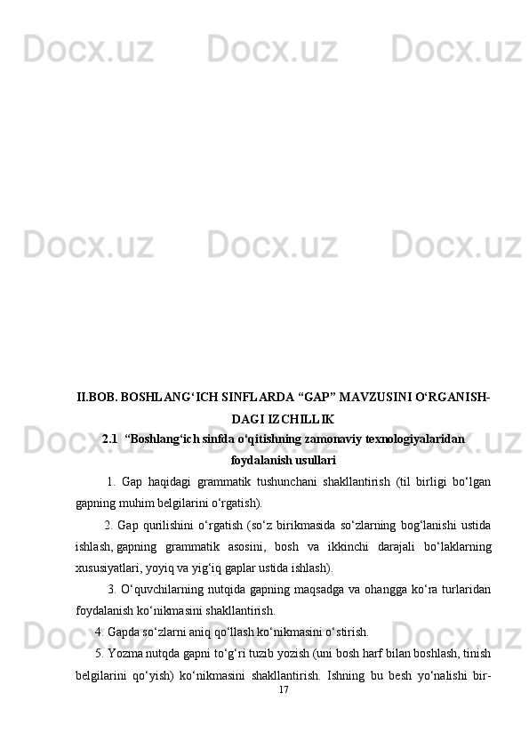 17II. BOB.   BOSHLANG‘ICH SINFLARDA “GAP” MAVZUSINI O‘RGANISH-
DAGI IZCHILLIK
2.1  “Boshlang‘ich sinfda o‘qitishning zamonaviy texnologiyalaridan
foydalanish usullari
    1.   Gap   haqidagi   grammatik   tushunchani   shakllantirish   (til   birligi   bo‘lgan
gapning muhim belgilarini o‘rgatish).
    2.   Gap   qurilishini   o‘rgatish   (so‘z   birikmasida   so‘zlarning   bog‘lanishi   ustida
ishlash,   gapning   grammatik   asosini,   bosh   va   ikkinchi   darajali   bo‘laklarning
xususiyatlari, yoyiq va yig‘iq gaplar ustida ishlash).
              3.   O‘quvchilarning   nutqida   gapning   maqsadga   va   ohangga   ko‘ra   turlaridan
foydalanish ko‘nikmasini shakllantirish.
4. Gapda so‘zlarni aniq qo‘llash ko‘nikmasini o‘stirish.
5. Yozma nutqda gapni to‘g‘ri tuzib yozish (uni bosh harf bilan boshlash, tinish
belgilarini   qo‘yish)   ko‘nikmasini   shakllantirish.   Ishning   bu   besh   yo‘nalishi   bir- 