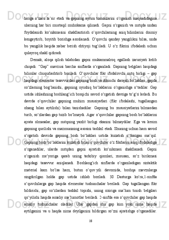 18biriga   o‘zaro   ta’sir   etadi   va   gapning   ayrim   tomonlarini   o‘rganish   maqsadidagina
ularning   har   biri   mustaqil   muhokama   qilinadi.   Gapni   o‘rganish   va   nutqda   undan
foydalanish   ko‘nikmasini   shakllantirish   o‘quvchilarning   aniq   bilimlarini   doimiy
kengaytirib ,   boyitib   borishga   asoslanadi.   O‘quvchi   qanday   yangilikni   bilsa,   unda
bu   yangilik   haqida   xabar   berish   ehtiyoji   tug‘iladi.   U   o‘z   fikrini   ifodalash   uchun
qulayroq shakl qidiradi.
Demak,   aloqa   qilish   talabidan   gapni   mukammalroq   egallash   zaruriyati   kelib
chiqadi.   “Gap”   mavzusi   barcha   sinflarda   o‘rganiladi.   Gapning   belgilari   haqidagi
bilimlar   chuqurlashtirib   boriladi.   O‘quvchilar   fikr   ifodalovchi   nutq   birligi   –   gap
haqidagi elementar tasavvurdan gapning bosh va ikkinchi darajali bo‘laklari, gapda
so‘zlarning   bog‘lanishi,   gapning   uyushiq   bo‘laklarini   o‘rganishga   o‘tadilar.   Gap
ustida ishlashning boshlang‘ich bosqichi savod o‘rgatish davriga to‘g‘ri keladi. Bu
davrda   o‘quvchilar   gapning   muhim   xususiyatlari   (fikr   ifodalashi,   tugallangan
ohang   bilan   aytilishi)   bilan   tanishadilar.   Gapning   bu   xususiyatlarini   bilmasdan
turib, so‘zlardan gap tuzib bo‘lmaydi. Agar o‘quvchilar gapning bosh bo‘laklarini
ajrata   olmasalar,   gap   nutqning   yaxlit   birligi   ekanini   bilmaydilar.   Ega   va   kesim
gapning qurilishi va mazmunining asosini tashkil etadi. Shuning uchun ham savod
o‘rgatish   davrida   gapning   bosh   bo‘laklari   ustida   kuzatish   o‘tkazgan   ma’qul.
Gapning bosh bo‘laklarini kuzatish bilan o‘quvchilar o‘z fikrlarini aniq ifodalashga
o‘rganadilar,   ularda   nutqdan   gapni   ajratish   ko‘nikmasi   shakllanadi.   Gapni
o‘rganish   me’yoriga   qarab   uning   tarkibiy   qismlari,   xususan,   so‘z   birikmasi
haqidagi   tasavvur   aniqlanadi.   Boshlang‘ich   sinflarda   o‘rganiladigan   sintaktik
material   kam   bo‘lsa   ham,   butun   o‘quv   yili   davomida ,   boshqa   mavzularga
singdirilgan   holda   gap   ustida   ishlab   boriladi.   30   Dasturga   ko‘ra,1-sinfda
o‘quvchilarga   gap   haqida   elementar   tushunchalar   beriladi.   Gap   tugallangan   fikr
bildirishi,   gap   so‘zlardan   tashkil   topishi,   uning   oxiriga   ma’lum   tinish   belgilari
qo‘yilishi haqida amaliy ma’lumotlar beriladi. 2-sinfda esa o‘quvchilar gap haqida
amaliy   tushunchalar   oladilar.   Ular   gapdan   shu   gap   kim   yoki   nima   haqida
aytilganini   va   u   haqda   nima   deyilganini   bildirgan   so‘zni   ajratishga   o‘rganadilar. 