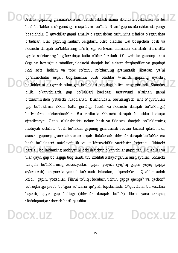 19Aslida   gapning   grammatik   asosi   ustida   ishlash   mana   shundan   boshlanadi   va   bu
bosh bo‘laklarni o‘rganishga muqaddima bo‘ladi. 3-sinf gap ustida ishlashda yangi
bosqichdir. O‘quvchilar gapni amaliy o‘rganishdan tushuncha sifatida o‘rganishga
o‘tadilar.   Ular   gapning   muhim   belgilarni   bilib   oladilar.   Bu   bosqichda   bosh   va
ikkinchi darajali  bo‘laklarning ta’rifi, ega va kesim  atamalari kiritiladi. Bu sinfda
gapda   so‘zlarning   bog‘lanishiga   katta   e’tibor   beriladi.   O‘quvchilar   gapning   asosi
(ega   va   kesim)ni   ajratadilar,   ikkinchi   darajali   bo‘laklarni   farqlaydilar   va   gapdagi
ikki   so‘z   (hokim   va   tobe   so‘z)ni,   so‘zlarning   grammatik   jihatdan,   ya’ni
qo‘shimchalar   orqali   bog‘lanishni   bilib   oladilar   4-sinfda   gapning   uyushiq
bo‘laklarini o‘rganish bilan gap bo‘laklari  haqidagi bilim kengaytiriladi. Shunday
qilib,   o‘quvchilarda   gap   bo‘laklari   haqidagi   tasavvurni   o‘stirish   gapni
o‘zlashtirishda   yetakchi   hisoblanadi.   Birinchidan ,   boshlang‘ich   sinf   o‘quvchilari
gap   bo‘laklarini   ikkita   katta   guruhga   (bosh   va   ikkinchi   darajali   bo‘laklarga)
bo‘linishini   o‘zlashtiradilar.   Bu   sinflarda   ikkinchi   darajali   bo‘laklar   turlarga
ajratilmaydi.   Gapni   o‘zlashtirish   uchun   bosh   va   ikkinchi   darajali   bo‘laklarning
mohiyati   ochiladi:   bosh   bo‘laklar   gapning   grammatik   asosini   tashkil   qiladi,   fikr,
asosan, gapning grammatik asosi orqali ifodalanadi; ikkinchi darajali bo‘laklar esa
bosh   bo‘laklarni   aniqlovchilik   va   to‘ldiruvchilik   vazifasini   bajaradi.   Ikkinchi
darajali bo‘laklarning mohiyatini ochish uchun o‘quvchilar gapni tahlil qiladilar va
ular qaysi gap bo‘lagiga bog‘lanib, uni izohlab kelayotganini aniqlaydilar. Ikkinchi
darajali   bo‘laklarning   xususiyatlari   gapni   yoyish   (yig‘iq   gapni   yoyiq   gapga
aylantirish)   jarayonida   yaqqol   ko‘rinadi.   Masalan,   o‘quvchilar     “Qushlar   uchib
keldi”   gapini   yozadilar.   Fikrni   to‘liq   ifodalash   uchun   gapga   qaerga?   va   qachon?
so‘roqlariga   javob   bo‘lgan   so‘zlarni   qo‘yish   topshiriladi.   O‘quvchilar   bu   vazifani
bajarib ,   qaysi   gap   bo‘lagi   (ikkinchi   darajali   bo‘lak)   fikrni   yana   aniqroq
ifodalaganiga ishonch hosil qiladilar. 