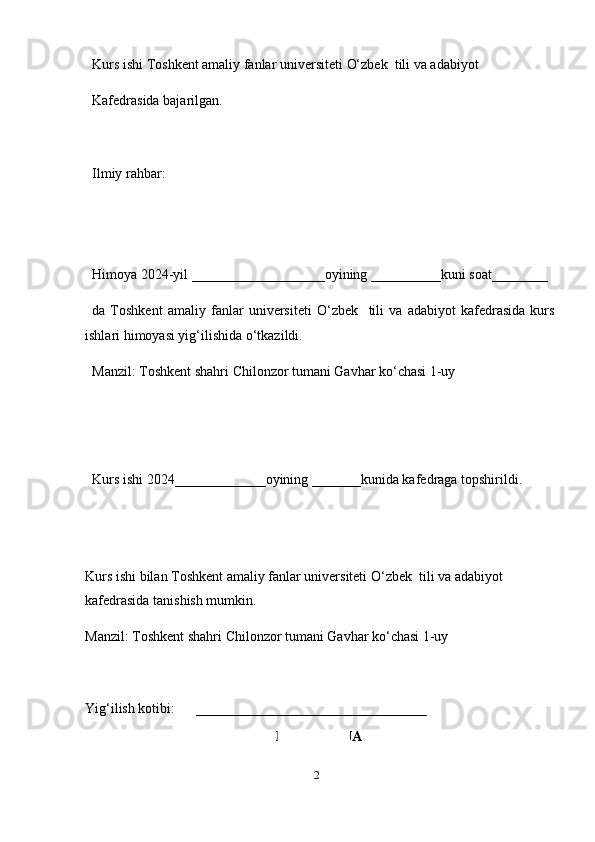 2Kurs ishi Toshkent amaliy fanlar universiteti   O‘zbek  tili va adabiyot 
Kafedrasida bajarilgan.
Ilmiy rahbar: 
Himoya 2024-yil ___________________oyining __________kuni soat________
da   Toshkent   amaliy   fanlar   universiteti   O‘zbek     tili   va   adabiyot   kafedrasida   kurs
ishlari himoyasi yig‘ilishida o‘tkazildi.
Manzil: Toshkent shahri Chilonzor tumani Gavhar ko‘chasi 1-uy
Kurs ishi 2024_____________oyining _______kunida kafedraga topshirildi.
Kurs ishi bilan Toshkent amaliy fanlar universiteti   O‘zbek  tili va adabiyot 
kafedrasida tanishish mumkin.
Manzil: Toshkent shahri Chilonzor tumani Gavhar ko‘chasi 1-uy
Yig‘ilish kotibi:      _________________________________
MUNDARIJA 