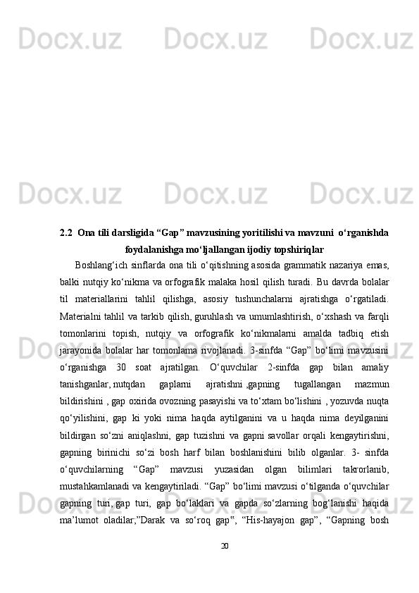 202.2  Ona tili darsligida “Gap” mavzusining yoritilishi va mavzuni  o‘rganishda
foydalanishga mo‘ljallangan ijodiy topshiriqlar
Boshlang‘ich sinflarda ona tili o‘qitishning asosida   grammatik nazariya emas,
balki nutqiy ko‘nikma va orfografik malaka hosil qilish turadi.   Bu davrda bolalar
til   materiallarini   tahlil   qilishga,   asosiy   tushunchalarni   ajratishga   o‘rgatiladi.
Materialni  tahlil  va tarkib qilish,   guruhlash  va umumlashtirish, o‘xshash  va farqli
tomonlarini   topish,   nutqiy   va   orfografik   ko‘nikmalarni   amalda   tadbiq   etish
jarayonida   bolalar   har   tomonlama   rivojlanadi.   3-sinfda   “Gap”   bo‘limi   mavzusini
o‘rganishga   30   soat   ajratilgan.   O‘quvchilar   2-sinfda   gap   bilan   amaliy
tanishganlar,   nutqdan   gaplarni   ajratishni   ,gapning   tugallangan   mazmun
bildirishini , gap oxirida ovozning pasayishi va to‘xtam bo‘lishini , yozuvda nuqta
qo‘yilishini,   gap   ki   yoki   nima   haqda   aytilganini   va   u   haqda   nima   deyilganini
bildirgan   so‘zni   aniqlashni,   gap   tuzishni   va   gapni   savollar   orqali   kengaytirishni,
gapning   birinichi   so‘zi   bosh   harf   bilan   boshlanishini   bilib   olganlar.   3-   sinfda
o‘quvchilarning   “Gap”   mavzusi   yuzasidan   olgan   bilimlari   takrorlanib,
mustahkamlanadi va kengaytiriladi. “Gap” bo‘limi mavzusi o‘tilganda o‘quvchilar
gapning   turi,   gap   turi,   gap   bo‘laklari   va   gapda   so‘zlarning   bog‘lanishi   haqida
ma’lumot   oladilar;”Darak   va   so‘roq   gap ,   “His-hayajon   gap”,   “Gapning   bosh‟ 