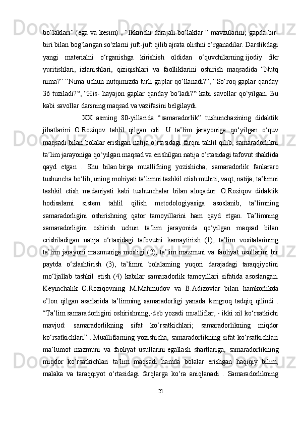 21bo‘laklari” (ega va kesim) , “Ikkinchi darajali bo‘laklar ” mavzularini; gapda bir-
biri bilan bog‘langan so‘zlarni juft-juft qilib ajrata olishni o‘rganadilar. Darslikdagi
yangi   materialni   o‘rganishga   kirishish   oldidan   o‘quvchilarning   ijodiy   fikr
yuritishlari,   izlanishlari,   qiziqishlari   va   faolliklarini   oshirish   maqsadida   “Nutq
nima?” “Nima uchun nutqimizda turli gaplar qo‘llanadi?”, “So‘roq gaplar qanday
36   tuziladi? ,   “His-   hayajon   gaplar   qanday   bo‘ladi?   kabi   savollar   qo‘yilgan.   Bu‟ ‟
kabi savollar darsning maqsad va vazifasini belgilaydi.
              XX   asrning   80-yillarida   “samaradorlik”   tushunchasining   didaktik
jihatlarini   O.Roziqov   tahlil   qilgan   edi.   U   ta’lim   jarayoniga   qo‘yilgan   o‘quv
maqsadi bilan bolalar erishgan natija o‘rtasidagi farqni tahlil qilib, samaradorlikni
ta’lim jarayoniga qo‘yilgan maqsad va erishilgan natija o‘rtasidagi tafovut shaklida
qayd   etgan   .   Shu   bilan   birga   muallifning   yozishicha ,   samaradorlik   fanlararo
tushuncha bo‘lib, uning mohiyati ta’limni tashkil etish muhiti, vaqt, natija, ta’limni
tashkil   etish   madaniyati   kabi   tushunchalar   bilan   aloqador.   O.Roziqov   didaktik
hodisalarni   sist е m   tahlil   qilish   m е todologiyasiga   asoslanib,   ta’limning
samaradorligini   oshirishning   qator   tamoyillarini   ham   qayd   etgan.   Ta’limning
samaradorligini   oshirish   uchun   ta’lim   jarayonida   qo‘yilgan   maqsad   bilan
erishiladigan   natija   o‘rtasidagi   tafovutni   kamaytirish   (1),   ta’lim   vositalarining
ta’lim   jarayoni   mazmuniga   mosligi   (2),   ta’lim   mazmuni   va   faoliyat   usullarini   bir
paytda   o‘zlashtirish   (3),   ta’limni   bolalarning   yuqori   darajadagi   taraqqiyotini
mo‘ljallab   tashkil   etish   (4)   kabilar   samaradorlik   tamoyillari   sifatida   asoslangan.
K е yinchalik   O.Roziqovning   M.Mahmudov   va   B.Adizovlar   bilan   hamkorlikda
e’lon   qilgan   asarlarida   ta’limning   samaradorligi   yanada   k е ngroq   tadqiq   qilindi   .
“Ta’lim   samaradorligini oshirishning ,-d е b yozadi mualliflar, - ikki xil ko‘rsatkichi
mavjud:   samaradorlikning   sifat   ko‘rsatkichlari;   samaradorlikning   miqdor
ko‘rsatkichlari” . Mualliflarning yozishicha, samaradorlikning sifat ko‘rsatkichlari
ma’lumot   mazmuni   va   faoliyat   usullarini   egallash   shartlariga ,   samaradorlikning
miqdor   ko‘rsatkichlari   ta’lim   maqsadi   hamda   bolalar   erishgan   haqiqiy   bilim,
malaka   va   taraqqiyot   o‘rtasidagi   farqlarga   ko‘ra   aniqlanadi   .   Samaradorlikning 