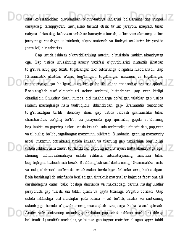 22sifat   ko‘rsatkichlari   quyidagilar:   o‘quv-tarbiya   ishlarini   bolalarning   eng   yuqori
darajadagi   taraqqiyotini   mo‘ljallab   tashkil   etish;   ta’lim   jarayoni   maqsadi   bilan
natijasi o‘rtasidagi tafovutni   uzluksiz kamaytira borish ; ta’lim vositalarining ta’lim
jarayoniga   mosligini   ta’minlash;   o‘quv   mat е riali   va   faoliyat   usullarini   bir   paytda
(parall е l) o‘zlashtirish.
    Gap   ustida   ishlash   o‘quvchilarining   nutqini   o‘stirishda   muhim   ahamiyatga
ega.   Gap   ustida   ishlashning   asosiy   vazifasi   o‘quvchilarini   sintaktik   jihatdan
to‘g‘ri   va   aniq   gap   tuzib,   tugallangan   fikr   bildirishga   o‘rgatish   hisoblanadi.   Gap
(Grammatik   jihatdan   o‘zaro   bog‘langan,   tugallangan   mazmun   va   tugallangan
intonatsiyaga   ega   bo‘lgan)   nutq   birligi   bo‘lib,   aloqa   maqsadiga   xizmat   qiladi.
Boshlang‘ich   sinf   o‘quvchilari   uchun   muhimi,   birinchidan,   gap   nutq   birligi
ekanligidir.   Shunday   ekan ,   nutqqa   oid   mashqlarga   qo‘yilgan   talablar   gap   ustida
ishlash   mashqlariga   ham   taalluqlidir;   ikkinchidan,   gap-   Grammatik   tomondan
to‘g‘ri   tuzilgan   birlik ,   shunday   ekan,   gap   ustida   ishlash   grammatika   bilan
chambarchas   bo‘gliq   bo‘lib,   bu   jarayonda   gap   qurilishi,   gapda   so‘zlarning
bog‘lanishi va gapning turlari   ustida ishlash juda muhimdir ; uchinchidan, gap,nutq
va til birligi bo‘lib, tugallangan mazmunni bildiradi. Binobarin,   gapning mazmuniy
asosi ,   mazmun   ottenkalari   ustida   ishlash   va   ularning   gap   tuzilishiga   bog‘liqligi
ustida ishlash ham zarur; to‘rtinchidan gapning intonatsiyasi katta ahamiyatga ega,
shuning   uchun   intonatsiya   ustida   ishlash ,   intonatsiyaning   mazmun   bilan
bog‘liqligini tushuntirish kerak.   Boshlang‘ich sinf dasturining “Grammatika, imlo
va   nutq   o‘stirish”   bo‘limida   sintaksisdan   beriladigan   bilimlar   aniq   ko‘rsatilgan.
Bola boshlang‘ich suinflarda beriladigan sintaktik materiallar hajmida faqat ona tili
darslaidagina   emas,   balki   boshqa   darslarda   va   maktabdagi   barcha   mashg‘ulotlar
jarayonida   gap   tuzish,   uni   tahlil   qilish   va   qayta   tuzishga   o‘rgatib   boriladi.   Gap
ustida   ishlashga   oid   mashqlar   juda   xilma   –   xil   bo‘lib,   analiz   va   sintezning
ustunligiga   hamda   o‘quvchilarning   mustaqillik   darajasiga   ko‘ra   tasnif   qilinadi.
Analiz   yoki   sintezning   ustunligiga   nisbatan   gap   ustida   ishlash   mashqlari   ikkiga
bo‘linadi: 1)   analitik mashqlar , ya’ni tuzilgan tayyor matndan olingan gapni tahlil 