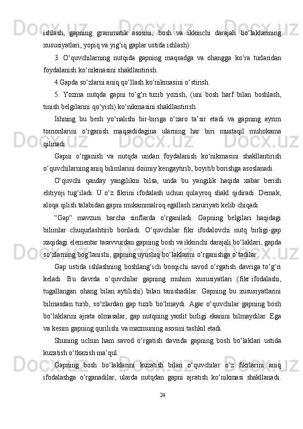 24ishlash,   gapning   grammatik   asosini,   bosh   va   ikkinchi   darajali   bo‘laklarining
xususiyatlari, yopiq va yig‘iq gaplar ustida ishlash).
3.   O‘quvchilarning   nutqida   gapning   maqsadga   va   ohangga   ko‘ra   turlaridan
foydalanish ko‘nikmasini shakllantirish.
4.Gapda so‘zlarni aniq qo‘llash ko‘nikmasini o‘stirish.
5.   Yozma   nutqda   gapni   to‘g‘ri   tuzib   yozish ,   (uni   bosh   harf   bilan   boshlash,
tinish belgilarini qo‘yish) ko‘nikmasini shakllantirish.
Ishning   bu   besh   yo‘nalishi   bir-biriga   o‘zaro   ta’sir   etadi   va   gapning   ayrim
tomonlarini   o‘rganish   maqsadidagina   ularning   har   biri   mustaqil   muhokama
qilinadi.
Gapni   o‘rganish   va   nutqda   undan   foydalanish   ko‘nikmasini   shakllantirish
o‘quvchilarning aniq bilimlarini doimiy kengaytirib, boyitib borishga asoslanadi.
O‘quvchi   qanday   yangilikni   bilsa,   unda   bu   yangilik   haqida   xabar   berish
ehtiyoji   tug‘iladi.   U   o‘z   fikrini   ifodalash   uchun   qulayroq   shakl   qidiradi.   Demak,
aloqa qilish talabidan gapni mukammalroq egallash zaruriyati kelib chiqadi.
“Gap“   mavzusi   barcha   sinflarda   o‘rganiladi.   Gapning   belgilari   haqidagi
bilimlar   chuqurlashtirib   boriladi.   O‘quvchilar   fikr   ifodalovchi   nutq   birligi-gap
xaqidagi elementar tasavvurdan gapning bosh va ikkinchi darajali bo‘laklari, gapda
so‘zlarning bog‘lanishi, gapning uyushiq bo‘laklarini o‘rganishga o‘tadilar.
Gap   ustida   ishlashning   boshlang‘ich   bosqichi   savod   o‘rgatish   davriga   to‘g‘ri
keladi.   Bu   davrda   o‘quvchilar   gapning   muhim   xususiyatlari   (fikr   ifodalashi ,
tugallangan   ohang   bilan   aytilishi)   bilan   tanishadilar.   Gapning   bu   xususiyatlarini
bilmasdan   turib,   so‘zlardan   gap   tuzib   bo‘lmaydi.   Agar   o‘quvchilar   gapning   bosh
bo‘laklarini   ajrata   olmasalar,   gap   nutqning   yaxlit   birligi   ekanini   bilmaydilar.   Ega
va kesim gapning qurilishi va mazmuning asosini tashkil etadi.
Shuning   uchun   ham   savod   o‘rgatish   davrida   gapning   bosh   bo‘laklari   ustida
kuzatish o‘tkazish ma’qul.
Gapning   bosh   bo‘laklarini   kuzatish   bilan   o‘quvchilar   o‘z   fikrlarini   aniq
ifodalashga   o‘rganadilar,   ularda   nutqdan   gapni   ajratish   ko‘nikmasi   shakllanadi. 