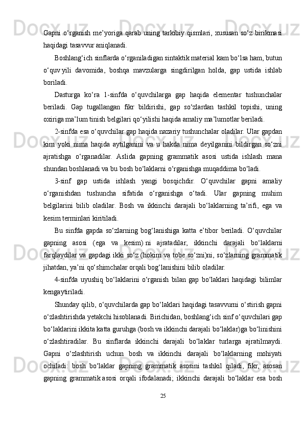 25Gapni   o‘rganish   me’yoriga   qarab   uning  tarkibiy  qismlari,   xususan   so‘z   birikmasi
haqidagi tasavvur aniqlanadi.
Boshlang‘ich sinflarda o‘rganiladigan sintaktik material kam bo‘lsa ham, butun
o‘quv   yili   davomida ,   boshqa   mavzularga   singdirilgan   holda,   gap   ustida   ishlab
boriladi.
Dasturga   ko‘ra   1-sinfda   o‘quvchilarga   gap   haqida   elementar   tushunchalar
beriladi.   Gap   tugallangan   fikr   bildirishi,   gap   so‘zlardan   tashkil   topishi,   uning
oxiriga ma’lum tinish belgilari qo‘yilishi haqida amaliy ma’lumotlar beriladi.
2-sinfda esa o‘quvchilar gap haqida nazariy tushunchalar oladilar. Ular gapdan
kim   yoki   nima   haqida   aytilganini   va   u   hakda   nima   deyilganini   bildirgan   so‘zni
ajratishga   o‘rganadilar.   Aslida   gapning   grammatik   asosi   ustida   ishlash   mana
shundan boshlanadi va bu bosh bo‘laklarni o‘rganishga muqaddima bo‘ladi.
3-sinf   gap   ustida   ishlash   yangi   bosqichdir.   O‘quvchilar   gapni   amaliy
o‘rganishdan   tushuncha   sifatida   o‘rganishga   o‘tadi.   Ular   gapning   muhim
belgilarini   bilib   oladilar.   Bosh   va   ikkinchi   darajali   bo‘laklarning   ta’rifi,   ega   va
kesim terminlari kiritiladi.
Bu   sinfda   gapda   so‘zlarning   bog‘lanishiga   katta   e’tibor   beriladi.   O‘quvchilar
gapning   asosi   (ega   va   kesim)   ni   ajratadilar ,   ikkinchi   darajali   bo‘laklarni
farqlaydilar va gapdagi ikki so‘z (hokim va tobe so‘zni)ni, so‘zlarning grammatik
jihatdan, ya’ni qo‘shimchalar orqali bog‘lanishini bilib oladilar.
4-sinfda   uyushiq   bo‘laklarini   o‘rganish   bilan   gap   bo‘laklari   haqidagi   bilimlar
kengaytiriladi.
Shunday qilib , o‘quvchilarda gap bo‘laklari haqidagi tasavvurni o‘stirish gapni
o‘zlashtirishda yetakchi hisoblanadi. Birichidan, boshlang‘ich sinf o‘quvchilari gap
bo‘laklarini ikkita katta guruhga (bosh va ikkinchi darajali bo‘laklar)ga bo‘linishini
o‘zlashtiradilar.   Bu   sinflarda   ikkinchi   darajali   bo‘laklar   turlarga   ajratilmaydi.
Gapni   o‘zlashtirish   uchun   bosh   va   ikkinchi   darajali   bo‘laklarning   mohiyati
ochiladi:   bosh   bo‘laklar   gapning   grammatik   asosini   tashkil   qiladi,   fikr,   asosan
gapning   grammatik   asosi   orqali   ifodalanadi ;   ikkinchi   darajali   bo‘laklar   esa   bosh 