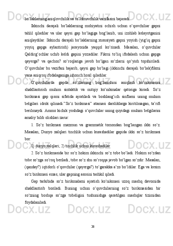 26bo‘laklarning aniqlovchilik va to‘ldiruvchilik vazifasini bajaradi.
Ikkinchi   darajali   bo‘laklarning   mohiyatini   ochish   uchun   o‘quvchiliar   gapni
tahlil   qiladilar   va   ular   qaysi   gap   bo‘lagiga   bog‘lanib,   uni   izohlab   kelayotganini
aniqlaydilar. Ikkinchi  darajali bo‘laklarning xususiyati  gapni  yoyish (yig‘iq gapni
yoyiq   gapga   aylantirish)   jarayonida   yaqqol   ko‘rinadi.   Masalan,   o‘quvchilar
Qaldirg‘ochlar   uchib   keldi   gapini   yozadilar.   Fikrni   to‘liq   ifodalash   uchun   gapga
qayerga?   va   qachon?   so‘roqlariga   javob   bo‘lgan   so‘zlarni   qo‘yish   topshiriladi.
O‘quvchilar  bu  vazifani  bajarib,  qaysi  gap   bo‘lagi  (ikkinchi   darajali   bo‘lak)fikrni
yana aniqroq ifodalaganiga ishonch hosil qiladilar.
O‘quvchilarda   gapda   so‘zlarning   bog‘lanishini   aniqlash   ko‘nikmasini
shakllantirish   muhim   sintaktik   va   nutqiy   ko‘nikmalar   qatoriga   kiradi.   So‘z
birikmasi   gap   qismi   sifatida   ajratiladi   va   boshlang‘ich   sinflarni   uning   muhim
belgilari   idrok   qilinadi.”So‘z   birikmasi”   atamasi   darsliklarga   kiritilmagan,   ta’rifi
berilmaydi. Ammo kichik yoshdagi o‘quvchilar uning quyidagi muhim belgilarini
amaliy bilib olishlari zarur:
1.   So‘z   birikmasi   mazmun   va   grammatik   tomondan   bog‘langan   ikki   so‘z.
Masalan,   Dunyo   xalqlari   tinchlik   uchun   kurashadilar   gapida   ikki   so‘z   birikmasi
bor:
1) dunyo xalqlari; 2) tinchlik uchun kurashadilar.
2. So‘z birikmasida bir so‘z hokim ikkinchi so‘z tobe bo‘ladi. Hokim so‘zdan
tobe so‘zga so‘roq   beriladi , tobe so‘z shu so‘roqqa javob bo‘lgan so‘zdir. Masalan,
(qanday?) iqtidorli o‘quvchilar (qayerga?) to‘garakka a’zo bo‘ldilar. Ega va kesim
so‘z birikmasi emas, ular gapning asosini tashkil qiladi.
Gap   tarkibida   so‘z   birikmalarni   ajratish   ko‘nikmasi   uzoq   mashq   davomida
shakllantirib   boriladi.   Buning   uchun   o‘quvchilarning   so‘z   birikmasidan   bir
so‘zning   boshqa   so‘zga   tobeligini   tushunishga   qaratilgan   mashqlar   tizimidan
foydalaniladi. 