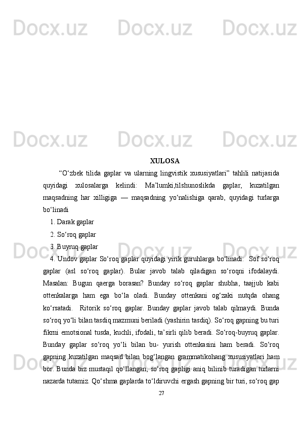 27XULOSA
      “O‘zbek   tilida   gaplar   va   ularning   lingvistik   xususiyatlari”   tahlili   natijasida
quyidagi   xulosalarga   kelindi:   Ma’lumki,tilshunoslikda   gaplar,   kuzatilgan
maqsadning   har   xilligiga   —   maqsadning   yo‘nalishiga   qarab,   quyidagi   turlarga
bo‘linadi 
1. Darak gaplar 
2. So‘roq gaplar 
3. Buyruq gaplar 
4. Undov gaplar So‘roq gaplar quyidagi yirik guruhlarga bo‘linadi:   Sof so‘roq
gaplar   (asl   so‘roq   gaplar).   Bular   javob   talab   qiladigan   so‘roqni   ifodalaydi.
Masalan:   Bugun   qaerga   borasan?   Bunday   so‘roq   gaplar   shubha,   taajjub   kabi
ottenkalarga   ham   ega   bo‘la   oladi.   Bunday   ottenkani   og‘zaki   nutqda   ohang
ko‘rsatadi.     Ritorik   so‘roq   gaplar.   Bunday   gaplar   javob   talab   qilmaydi.   Bunda
so‘roq yo‘li bilan tasdiq mazmuni beriladi (yashirin tasdiq). So‘roq gapning bu turi
fikrni emotsional tusda, kuchli, ifodali, ta’sirli qilib beradi. So‘roq-buyruq gaplar.
Bunday   gaplar   so‘roq   yo‘li   bilan   bu-   yurish   ottenkasini   ham   beradi.   So‘roq
gapning   kuzatilgan   maqsad   bilan   bog‘langan   grammatikohang   xususiyatlari   ham
bor.   Bunda   biz   mustaqil   qo‘llangan,   so‘roq   gapligi   aniq   bilinib   turadigan   turlarni
nazarda tutamiz. Qo‘shma gaplarda to‘ldiruvchi ergash gapning bir turi, so‘roq gap 
