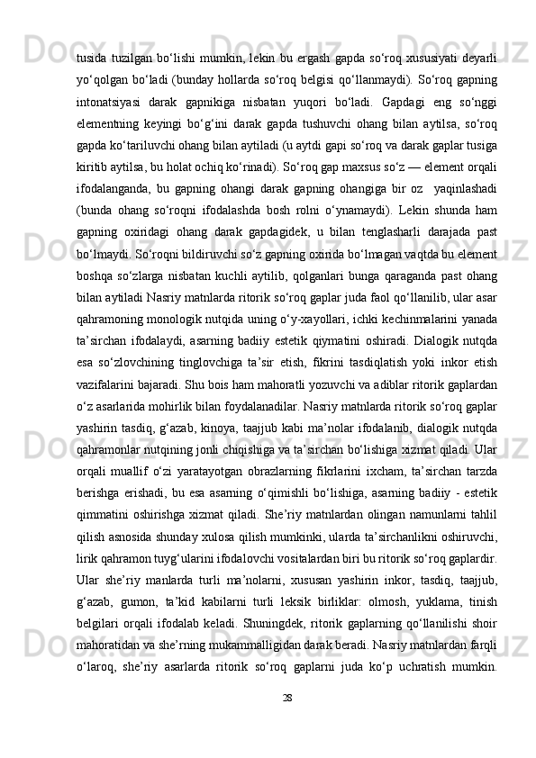 28tusida   tuzilgan   bo‘lishi   mumkin,   lekin   bu   ergash   gapda   so‘roq   xususiyati   deyarli
yo‘qolgan  bo‘ladi  (bunday  hollarda   so‘roq  belgisi   qo‘llanmaydi).  So‘roq  gapning
intonatsiyasi   darak   gapnikiga   nisbatan   yuqori   bo‘ladi.   Gapdagi   eng   so‘nggi
elementning   keyingi   bo‘g‘ini   darak   gapda   tushuvchi   ohang   bilan   aytilsa,   so‘roq
gapda ko‘tariluvchi ohang bilan aytiladi (u aytdi gapi so‘roq va darak gaplar tusiga
kiritib aytilsa, bu holat ochiq ko‘rinadi). So‘roq gap maxsus so‘z — element orqali
ifodalanganda,   bu   gapning   ohangi   darak   gapning   ohangiga   bir   oz     yaqinlashadi
(bunda   ohang   so‘roqni   ifodalashda   bosh   rolni   o‘ynamaydi).   Lekin   shunda   ham
gapning   oxiridagi   ohang   darak   gapdagidek,   u   bilan   tenglasharli   darajada   past
bo‘lmaydi. So‘roqni bildiruvchi so‘z gapning oxirida bo‘lmagan vaqtda bu element
boshqa   so‘zlarga   nisbatan   kuchli   aytilib,   qolganlari   bunga   qaraganda   past   ohang
bilan aytiladi Nasriy matnlarda ritorik so‘roq gaplar juda faol qo‘llanilib, ular asar
qahramoning monologik nutqida uning o‘y-xayollari, ichki kechinmalarini yanada
ta’sirchan   ifodalaydi,   asarning   badiiy   estetik   qiymatini   oshiradi.   Dialogik   nutqda
esa   so‘zlovchining   tinglovchiga   ta’sir   etish,   fikrini   tasdiqlatish   yoki   inkor   etish
vazifalarini bajaradi. Shu bois ham mahoratli yozuvchi va adiblar ritorik gaplardan
o‘z asarlarida mohirlik bilan foydalanadilar. Nasriy matnlarda ritorik so‘roq gaplar
yashirin   tasdiq,   g‘azab,   kinoya,   taajjub   kabi   ma’nolar   ifodalanib,   dialogik   nutqda
qahramonlar nutqining jonli chiqishiga va ta’sirchan bo‘lishiga xizmat qiladi. Ular
orqali   muallif   o‘zi   yaratayotgan   obrazlarning   fikrlarini   ixcham,   ta’sirchan   tarzda
berishga   erishadi,   bu   esa   asarning   o‘qimishli   bo‘lishiga,   asarning   badiiy   -   estetik
qimmatini  oshirishga  xizmat  qiladi.  She’riy  matnlardan  olingan  namunlarni   tahlil
qilish asnosida shunday xulosa qilish mumkinki, ularda ta’sirchanlikni oshiruvchi,
lirik qahramon tuyg‘ularini ifodalovchi vositalardan biri bu ritorik so‘roq gaplardir.
Ular   she’riy   manlarda   turli   ma’nolarni,   xususan   yashirin   inkor,   tasdiq,   taajjub,
g‘azab,   gumon,   ta’kid   kabilarni   turli   leksik   birliklar:   olmosh,   yuklama,   tinish
belgilari   orqali   ifodalab   keladi.   Shuningdek,   ritorik   gaplarning   qo‘llanilishi   shoir
mahoratidan va she’rning mukammalligidan darak beradi. Nasriy matnlardan farqli
o‘laroq,   she’riy   asarlarda   ritorik   so‘roq   gaplarni   juda   ko‘p   uchratish   mumkin. 