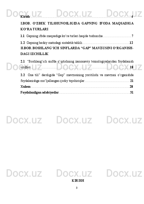 3Kirish ........................................................................................................................ 4
I.BOB.   O‘ZBEK   TILSHUNOSLIGIDA   GAPNING   IFODA   MAQSADIGA
KO‘RA TURLARI
1.1    Gapning ifoda maqsadiga ko‘ra turlari haqida tushuncha .................................. 7
1.2   Gapning badiiy matndagi sintaktik tahlili........................................................ 12
II. BOB.   BOSHLANG‘ICH SINFLARDA “GAP” MAVZUSINI O‘RGANISH-
DAGI IZCHILLIK
2.1     “Boshlang‘ich   sinfda   o‘qitishning   zamonaviy   texnologiyalaridan   foydalanish
usullari..................................................................................................................... 18
2.2     Ona   tili”   darsligida   “Gap”   mavzusining   yoritilishi   va   mavzuni   o‘rganishda
foydalanishga mo‘ljallangan ijodiy topshiriqlar...................................................... 21
Xulosa ..................................................................................................................... 28
Foydalanilgan adabiyotlar .................................................................................... 31
KIRISH 