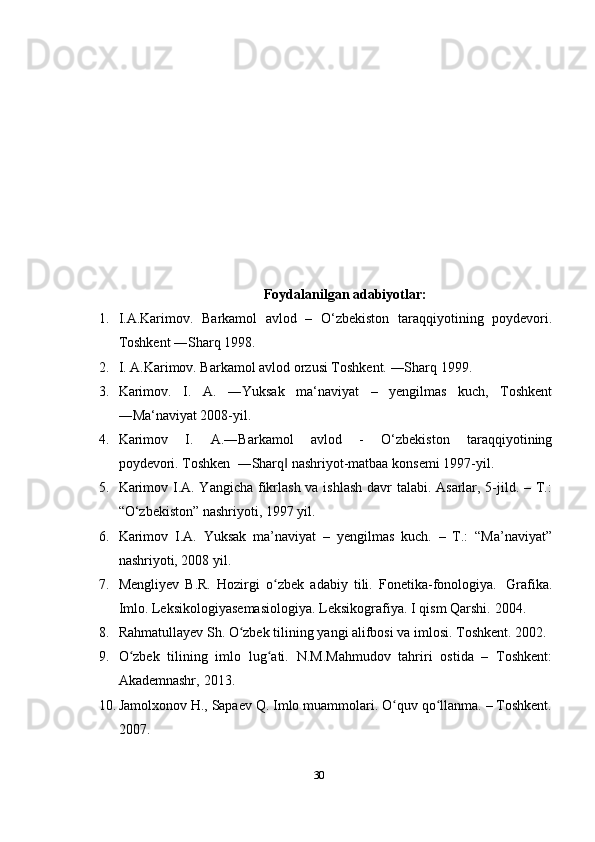 30Foydalanilgan   adabiyotlar:
1. I.A.Karimov.   Barkamol   avlod   –   O‘zbеkiston   taraqqiyotining   poydеvori.
Toshkеnt ―Sharq 1998.
2. I. A.Karimov. Barkamol avlod orzusi Toshkеnt. ―Sharq 1999.
3. Karimov.   I.   A.   ―Yuksak   ma‘naviyat   –   yengilmas   kuch,   Toshkent
―Ma‘naviyat 2008-yil.
4. Karimov   I.   A.―Barkamol   avlod   -   O‘zbekiston   taraqqiyotining
poydevori.   Toshken    ―Sharq‖   nashriyot-matbaa konsemi   1997-yil.
5. Karimov I.A. Yangicha fikrlash va ishlash  davr  talabi. Asarlar, 5-jild. – T.:
“O‘zbekiston” nashriyoti, 1997 yil. 
6. Karimov   I.A.   Yuksak   ma’naviyat   –   yengilmas   kuch.   –   T.:   “Ma’naviyat”
nashriyoti, 2008 yil.
7. Mengliyev   B.R.   Hozirgi   o zbek	
ʻ   adabiy   tili.   Fonetika-fonologiya.   Grafika.
Imlo.   Leksikologiyasemasiologiya.   Leksikografiya.   I   qism   Qarshi.   2004.  
8. Rahmatullayev   Sh. O zbek	
ʻ   tilining   yangi   alifbosi   va   imlosi.   Toshkent.   2002.
9. O zbek   tilining   imlo   lug ati.   N.M.Mahmudov   tahriri   ostida   –   Toshkent:	
ʻ ʻ
Akademnashr,   2013.
10. Jamolxonov H., Sapaev Q. Imlo muammolari. O quv qo llanma. – Toshkent.	
ʻ ʻ
2007. 