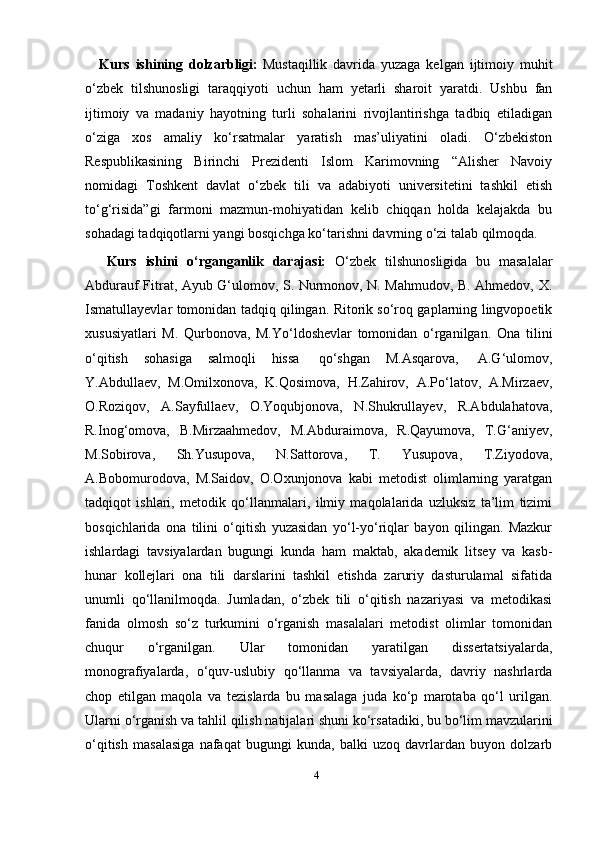 4Kurs   ishining   dolzarbligi:   Mustaqillik   davrida   yuzaga   kelgan   ijtimoiy   muhit
o‘zbek   tilshunosligi   taraqqiyoti   uchun   ham   yetarli   sharoit   yaratdi.   Ushbu   fan
ijtimoiy   va   madaniy   hayotning   turli   sohalarini   rivojlantirishga   tadbiq   etiladigan
o‘ziga   xos   amaliy   ko‘rsatmalar   yaratish   mas’uliyatini   oladi.   O‘zbekiston
Respublikasining   Birinchi   Prezidenti   Islom   Karimovning   “Alisher   Navoiy
nomidagi   Toshkent   davlat   o‘zbek   tili   va   adabiyoti   universitetini   tashkil   etish
to‘g‘risida”gi   farmoni   mazmun-mohiyatidan   kelib   chiqqan   holda   kelajakda   bu
sohadagi tadqiqotlarni yangi bosqichga ko‘tarishni davrning o‘zi talab qilmoqda.
Kurs   ishini   о‘rganganlik   darajasi:   O‘zbek   tilshunosligida   bu   masalalar
Abdurauf Fitrat, Ayub G‘ulomov, S. Nurmonov, N. Mahmudov, B. Ahmedov, X.
Ismatullayevlar tomonidan tadqiq qilingan. Ritorik so‘roq gaplarning lingvopoetik
xususiyatlari   M.   Qurbonova,   M.Yo‘ldoshevlar   tomonidan   o‘rganilgan.   Ona   tilini
o‘qitish   sohasiga   salmoqli   hissa   qo‘shgan   M.Asqarova,   A.G‘ulomov,
Y.Abdullaev,   M.Omilxonova,   K.Qosimova,   H.Zahirov,   A.Po‘latov,   A.Mirzaev,
O.Roziqov,   A.Sayfullaev,   O.Yoqubjonova,   N.Shukrullayev,   R.Abdulahatova,
R.Inog‘omova,   B.Mirzaahmedov,   M.Abduraimova,   R.Qayumova,   T.G‘aniyev,
M.Sobirova,   Sh.Yusupova,   N.Sattorova,   T.   Yusupova,   T.Ziyodova,
A.Bobomurodova,   M.Saidov,   O.Oxunjonova   kabi   metodist   olimlarning   yaratgan
tadqiqot   ishlari,   metodik   qo‘llanmalari,   ilmiy   maqolalarida   uzluksiz   ta’lim   tizimi
bosqichlarida   ona   tilini   o‘qitish   yuzasidan   yo‘l-yo‘riqlar   bayon   qilingan.   Mazkur
ishlardagi   tavsiyalardan   bugungi   kunda   ham   maktab,   akademik   litsey   va   kasb-
hunar   kollejlari   ona   tili   darslarini   tashkil   etishda   zaruriy   dasturulamal   sifatida
unumli   qo‘llanilmoqda.   Jumladan,   o‘zbek   tili   o‘qitish   nazariyasi   va   metodikasi
fanida   olmosh   so‘z   turkumini   o‘rganish   masalalari   metodist   olimlar   tomonidan
chuqur   o‘rganilgan.   Ular   tomonidan   yaratilgan   dissertatsiyalarda,
monografiyalarda,   o‘quv-uslubiy   qo‘llanma   va   tavsiyalarda,   davriy   nashrlarda
chop   etilgan   maqola   va   tezislarda   bu   masalaga   juda   ko‘p   marotaba   qo‘l   urilgan.
Ularni o‘rganish va   tahlil   qilish   natijalari   shuni   ko‘rsatadiki,   bu   bo‘lim   mavzularini
o‘qitish   masalasiga   nafaqat   bugungi   kunda,   balki   uzoq   davrlardan   buyon   dolzarb 