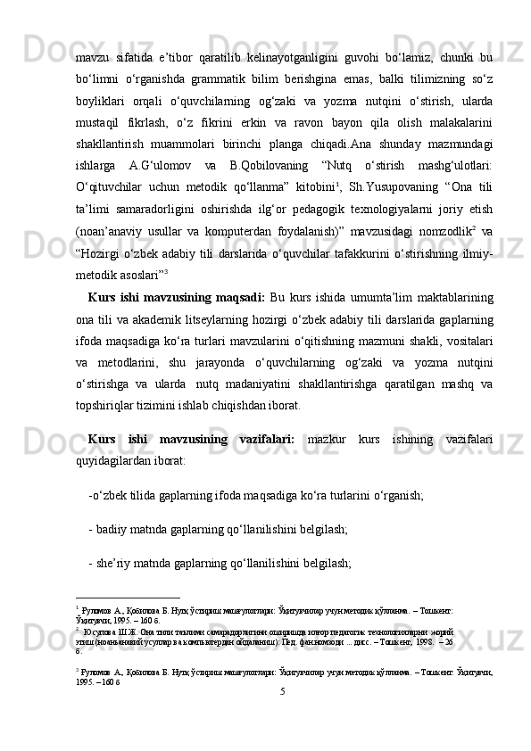 5mavzu   sifatida   e’tibor   qaratilib   kelinayotganligini   guvohi   bo‘lamiz,   chunki   bu
bo‘limni   o‘rganishda   grammatik   bilim   berishgina   emas,   balki   tilimizning   so‘z
boyliklari   orqali   o‘quvchilarning   og‘zaki   va   yozma   nutqini   o‘stirish,   ularda
mustaqil   fikrlash,   o‘z   fikrini   erkin   va   ravon   bayon   qila   olish   malakalarini
shakllantirish   muammolari   birinchi   planga   chiqadi.Ana   shunday   mazmundagi
ishlarga   A.G‘ulomov   va   B.Qobilovaning   “Nutq   o‘stirish   mashg‘ulotlari:
O‘qituvchilar   uchun   metodik   qo‘llanma”   kitobini 1
,   Sh.Yusupovaning   “Ona   tili
ta’limi   samaradorligini   oshirishda   ilg‘or   pedagogik   texnologiyalarni   joriy   etish
(noan’anaviy   usullar   va   komputerdan   foydalanish)”   mavzusidagi   nomzodlik 2
 
va
“Hozirgi   o‘zbek   adabiy   tili   darslarida   o‘quvchilar   tafakkurini   o‘stirishning   ilmiy-
metodik   asoslari” 3
 
Kurs   ishi   mavzusining   maqsadi:   Bu   kurs   ishida   umumta’lim   maktablarining
ona   tili   va   akademik   litseylarning   hozirgi   o‘zbek   adabiy   tili   darslarida   gaplarning
ifoda maqsadiga  ko‘ra turlari   mavzularini   o‘qitishning   mazmuni   shakli,   vositalari
va   metodlarini,   shu   jarayonda   o‘quvchilarning   og‘zaki   va   yozma   nutqini
o‘stirishga   va   ularda   nutq   madaniyatini   shakllantirishga   qaratilgan   mashq   va
topshiriqlar tizimini ishlab   chiqishdan   iborat.
Kurs   ishi   mavzusining   vazifalari:   mazkur   kurs   ishining   vazifalari
quyidagilardan iborat: 
-o‘zbek tilida  gaplarning ifoda maqsadiga ko‘ra turlari ni  o‘rganish; 
- badiiy matnda gaplarning qo‘llanilishini belgilash; 
- she’riy matnda gaplarning qo‘llanilishini belgilash; 
1
  Ғуломов А., Қобилова Б. Нутқ ўстириш  машғулотлари: Ўқитувчилар  учун методик қўлланма. –   Тошкент:
Ўқитувчи, 1995.   –   160   б.
2
   Юсупова  Ш.Ж. Она тили таълими самарадорлигини оширишда илғор педагогик технологияларни   жорий
этиш (ноанъанавий усуллар ва компьютердан ойдаланиш): Пед. фан.номзоди ... дисс. – Тошкент,   1998.   –   26
б.
3
  Ғуломов А.,  Қобилова  Б.  Нутқ  ўстириш   машғулотлари:   Ўқитувчилар   учун  методик  қўлланма.  –  Тошкент:  Ўқитувчи,
1995. – 160 б 