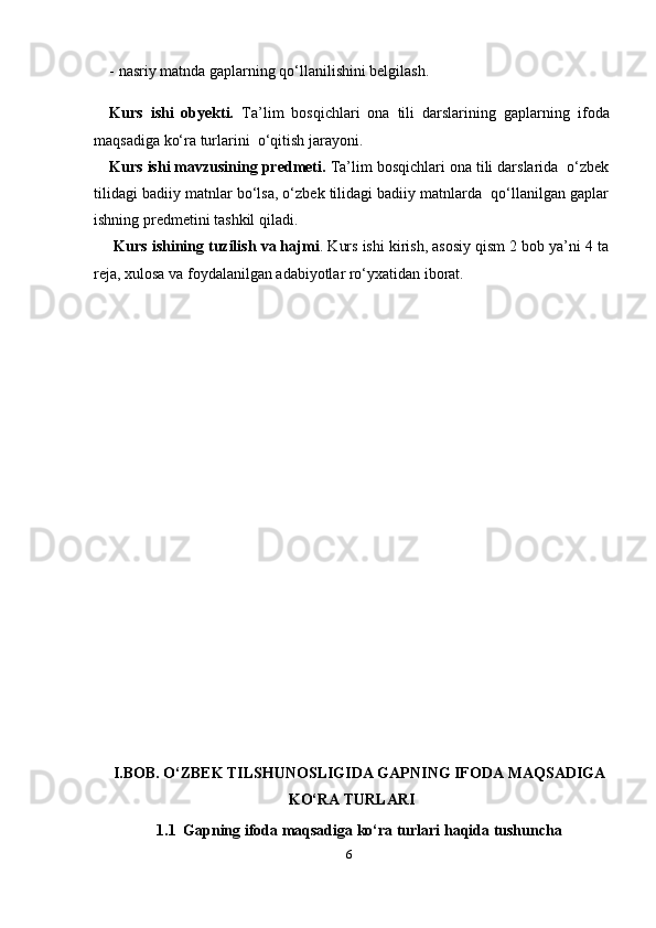 6- nasriy matnda gaplarning qo‘llanilishini belgilash.
Kurs   ishi   obyekti .   Ta’lim   bosqichlari   ona   tili   darslarining   gaplarning   ifoda
maqsadiga ko‘ra turlari ni  o‘qitish jarayoni.  
Kurs ishi mavzusining predmeti.  Ta’lim bosqichlari ona tili darslarida  o‘zbek
tilidagi badiiy matnlar bo‘lsa, o‘zbek tilidagi badiiy matnlarda  qo‘llanilgan gaplar
ishning predmetini tashkil qiladi.
 Kurs ishining tuzilish va hajmi . Kurs ishi kirish, asosiy qism 2 bob ya’ni 4 ta
reja, xulosa va foydalanilgan adabiyotlar rо‘yxatidan iborat.
I.BOB. O‘ZBEK TILSHUNOSLIGIDA GAPNING IFODA MAQSADIGA
KO‘RA TURLARI
1.1   Gapning ifoda maqsadiga ko‘ra turlari haqida tushuncha 