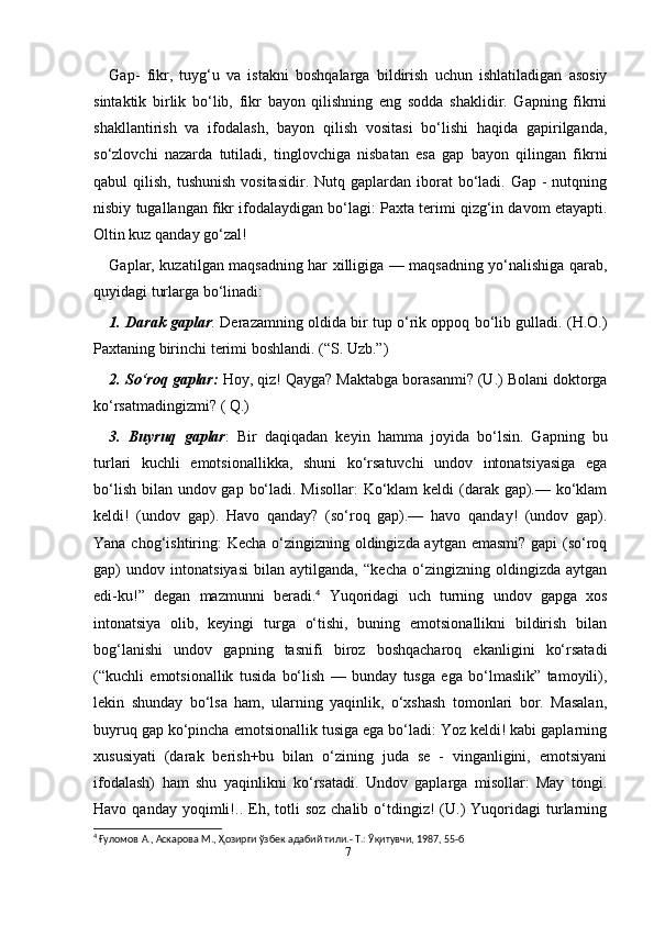 7Gap-   fikr,   tuyg‘u   va   istakni   boshqalarga   bildirish   uchun   ishlatiladigan   asosiy
sintaktik   birlik   bo‘lib,   fikr   bayon   qilishning   eng   sodda   shaklidir.   Gapning   fikrni
shakllantirish   va   ifodalash,   bayon   qilish   vositasi   bo‘lishi   haqida   gapirilganda,
so‘zlovchi   nazarda   tutiladi,   tinglovchiga   nisbatan   esa   gap   bayon   qilingan   fikrni
qabul  qilish,  tushunish  vositasidir.  Nutq  gaplardan iborat  bo‘ladi.  Gap -  nutqning
nisbiy tugallangan fikr ifodalaydigan bo‘lagi: Paxta terimi qizg‘in davom etayapti.
Oltin kuz qanday go‘zal!
Gaplar, kuzatilgan maqsadning har xilligiga — maqsadning yo‘nalishiga qarab,
quyidagi turlarga bo‘linadi:
1. Darak gaplar : Derazamning oldida bir tup o‘rik oppoq bo‘lib gulladi. (H.O.)
Paxtaning birinchi terimi boshlandi. (“S. Uzb.”)
2. So‘roq gaplar:  Hoy, qiz! Qayga? Maktabga borasanmi? (U.) Bolani doktorga
ko‘rsatmadingizmi? ( Q.)
3.   Buyruq   gaplar :   Bir   daqiqadan   keyin   hamma   joyida   bo‘lsin.   Gapning   bu
turlari   kuchli   emotsionallikka,   shuni   ko‘rsatuvchi   undov   intonatsiyasiga   ega
bo‘lish bilan undov gap bo‘ladi. Misollar:  Ko‘klam  keldi  (darak gap).— ko‘klam
keldi!   (undov   gap).   Havo   qanday?   (so‘roq   gap).—   havo   qanday!   (undov   gap).
Yana chog‘ishtiring: Kecha o‘zingizning oldingizda aytgan emasmi? gapi  (so‘roq
gap)   undov   intonatsiyasi   bilan   aytilganda,   “kecha   o‘zingizning   oldingizda   aytgan
edi-ku!”   degan   mazmunni   beradi. 4
  Yuqoridagi   uch   turning   undov   gapga   xos
intonatsiya   olib,   keyingi   turga   o‘tishi,   buning   emotsionallikni   bildirish   bilan
bog‘lanishi   undov   gapning   tasnifi   biroz   boshqacharoq   ekanligini   ko‘rsatadi
(“kuchli   emotsionallik   tusida   bo‘lish   —   bunday   tusga   ega   bo‘lmaslik”   tamoyili),
lekin   shunday   bo‘lsa   ham,   ularning   yaqinlik,   o‘xshash   tomonlari   bor.   Masalan,
buyruq gap ko‘pincha emotsionallik tusiga ega bo‘ladi: Yoz keldi! kabi gaplarning
xususiyati   (darak   berish+bu   bilan   o‘zining   juda   se   -   vinganligini,   emotsiyani
ifodalash)   ham   shu   yaqinlikni   ko‘rsatadi.   Undov   gaplarga   misollar:   May   tongi.
Havo  qanday  yoqimli!..  Eh,  totli   soz  chalib   o‘tdingiz!   (U.)   Yuqoridagi   turlarning
4
 Ғуломов А., Аскарова М., Ҳозирги ўзбек адабий тили.- Т.: Ўқитувчи, 1987, 55-б 