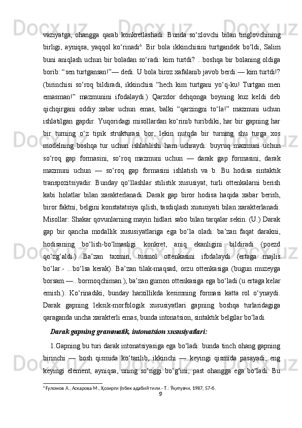 9vaziyatga,   ohangga   qarab   konkretlashadi.   Bunda   so‘zlovchi   bilan   tinglovchining
birligi,   ayniqsa,   yaqqol   ko‘rinadi 6
.   Bir   bola   ikkinchisini   turtgandek   bo‘ldi,   Salim
buni aniqlash uchun bir boladan so‘radi: kim turtdi? ...boshqa bir bolaning oldiga
borib: “sen turtgansan!”— dedi. U bola biroz xafalanib javob berdi:— kim turtdi!?
(birinchisi   so‘roq   bildiradi,   ikkinchisi   “hech   kim   turtgani   yo‘q-ku!   Turtgan   men
emasman!”   mazmunini   ifodalaydi.)   Qarzdor   dehqonga   boyning   kuz   keldi   deb
qichqirgani   oddiy   xabar   uchun   emas,   balki   “qarzingni   to‘la!”   mazmuni   uchun
ishlatilgan   gapdir.   Yuqoridagi   misollardan   ko‘rinib   turibdiki,   har   bir   gapning   har
bir   turning   o‘z   tipik   strukturasi   bor,   lekin   nutqda   bir   turning   shu   turga   xos
modelning   boshqa   tur   uchun   ishlatilishi   ham   uchraydi:   buyruq   mazmuni   uchun
so‘roq   gap   formasini,   so‘roq   mazmuni   uchun   —   darak   gap   formasini,   darak
mazmuni   uchun   —   so‘roq   gap   formasini   ishlatish   va   b.   Bu   hodisa   sintaktik
transpozitsiyadir.   Bunday   qo‘llashlar   stilistik   xususiyat,   turli   ottenkalarni   berish
kabi   holatlar   bilan   xarakterlanadi.   Darak   gap   biror   hodisa   haqida   xabar   berish,
biror faktni, belgini konstatatsiya qilish, tasdiqlash xususiyati bilan xarakterlanadi.
Misollar: Shakar qovunlarning mayin hidlari sabo bilan tarqalar sekin. (U.) Darak
gap   bir   qancha   modallik   xususiyatlariga   ega   bo‘la   oladi:   ba’zan   faqat   darakni,
hodisaning   bo‘lish-bo‘lmasligi   konkret,   aniq   ekanligini   bildiradi   (poezd
qo‘zg‘aldi.)   Ba’zan   taxmin,   tusmol   ottenkasini   ifodalaydi   (ertaga   majlis
bo‘lar.-   ...bo‘lsa   kerak).   Ba’zan   tilak-maqsad,   orzu   ottenkasiga   (bugun   muzeyga
borsam.—...bormoqchiman.), ba’zan gumon ottenkasiga ega bo‘ladi (u ertaga kelar
emish.).   Ko‘rinadiki,   bunday   harxillikda   kesimning   formasi   katta   rol   o‘ynaydi.
Darak   gapning   leksik-morfologik   xususiyatlari   gapning   boshqa   turlaridagiga
qaraganda uncha xarakterli emas, bunda intonatsion, sintaktik belgilar bo‘ladi.
Darak gapning grammatik, intonatsion xususiyatlari:
1.Gapning bu turi darak intonatsiyasiga ega bo‘ladi: bunda tinch ohang gapning
birinchi   —   bosh   qismida   ko‘tarilib,   ikkinchi   —   keyingi   qismida   pasayadi;   eng
keyingi   element,   ayniqsa,   uning   so‘nggi   bo‘g‘ini,   past   ohangga   ega   bo‘ladi.   Bu
6
 Ғуломов А., Аскарова М., Ҳозирги ўзбек адабий тили.-  Т.: Ўқитувчи, 1987, 57-б. 