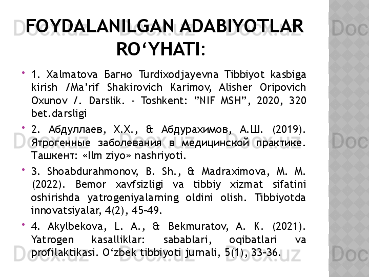 FOYDALANILGAN ADABIYOTLAR 
RO‘YHATI: 

1.  Xalmatova  Багно  Turdixodjayevna  Tibbiyot  kasbiga 
kirish  /Ma’rif  Shakirovich  Karimov,  Alisher  Oripovich 
Oxunov  /.  Darslik.  -  Toshkent:  ”NIF  MSH”,  2020,  320 
bet.darsligi 

2.  Абдуллаев,  Х.Х.,  &  Абдурахимов,  А.Ш.  (2019). 
Ятрогенные  заболевания  в  медицинской  практике. 
Ташкент: « Ilm ziyo» nashriyoti. 

3.  Shoabdurahmonov,  B.  Sh.,  &  Madraximova,  M.  M. 
(2022).  Bemor  xavfsizligi  va  tibbiy  xizmat  sifatini 
oshirishda  yatrogeniyalarning  oldini  olish.  Tibbiyotda 
innovatsiyalar, 4(2), 45–49. 

4.  Akylbekova,  L.  A.,  &  Bekmuratov,  A.  K.  (2021). 
Yatrogen  kasalliklar:  sabablari,  oqibatlari  va 
profilaktikasi. O‘zbek tibbiyoti jurnali, 5(1), 33–36.  