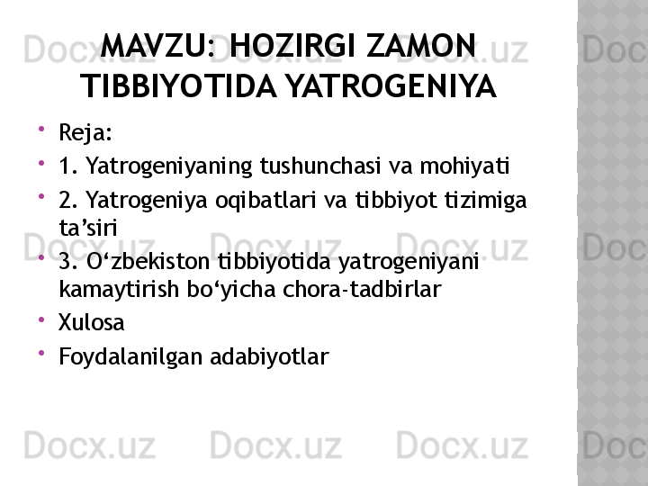 MAVZU: HOZIRGI ZAMON 
TIBBIYOTIDA YATROGENIYA

Reja: 

1. Yatrogeniyaning tushunchasi va mohiyati

2. Yatrogeniya oqibatlari va tibbiyot tizimiga 
ta’siri

3. O‘zbekiston tibbiyotida yatrogeniyani 
kamaytirish bo‘yicha chora-tadbirlar

Xulosa 

Foydalanilgan adabiyotlar  