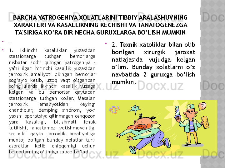 BARCHA YATROGENIYA XOLATLARINI TIBBIY ARALASHUVNING 
XARAKTERI VA KASALLIKNING KECHISHI VA TANATOGENEZGA 
TA'SIRIGA KO’RA BIR NECHA GURUXLARGA BO’LISH MUMKIN

.

1.  Ikkinchi  kasalliklar  yuzasidan 
statsionarga  tushgan  bemorlarga 
nisbatan  sodir  qilingan  yatrogeniya  - 
ya'ni  ilgari  birinchi  kasallik  yuzasidan 
jarroxlik  amaliyoti  qilingan  bemorlar 
sog’ayib  ketib,  uzoq  vaqt  o’tgandan 
so’ng  ularda  ikkinchi  kasallik  yuzaga 
kelgan  va  bu  bemorlar  qaytadan 
statsionarga  tushgan  xollar.  Masalan 
jarroxlik  amaliyotidan  keyingi 
chandiqlar,  demping  sindrom,  yoki 
yaxshi operatsiya qilinmagan oshqozon 
yara  kasalligi,  bitishmali  ichak 
tutilishi,  anastamoz  yetishmovchiligi 
va  x.k.  qayta  jarroxlik  amaliyotiga 
muxtoj  bo’lgan  bunday  xolatlar  turli 
asoratlar  kelib  chiqqanligi  uchun 
bemorlarning o’limiga sabab bo’ladi. 
2.  Texnik  xatoliklar  bilan  olib 
borilgan  xirurgik  jaroxat 
natiajasida  vujudga  kelgan 
o’lim.  Bunday  xolatlarni  o’z 
navbatida  2  guruxga  bo’lish 
mumkin.  