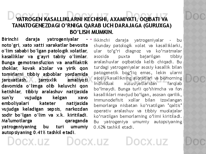 YATROGEN KASALLIKLARNI KECHISHI, AXAMIYATI, OQIBATI VA 
TANATOGENEZDAGI O’RNIGA QARAB UCH DARAJAGA (GURUXGA) 
BO’LISH MUMKIN.

Birinchi  daraja  yatrogeniyalar  – 
noto’gri, xato xatti xarakatlar bevosita 
o’lim sababi bo’lgan patologik xolatlar, 
kasalliklar  va  g’ayri  tabiiy  o’limlar. 
Bunga  gemotransfuzion  va  anafilaktik 
shoklar,  kovak  a'zolar  va  yirik  qon 
tomirlarni  tibbiy  asboblar  yordamida 
jaroxatlash,  jarroxlik  amaliyoti 
davomida  o’limga  olib  keluvchi  qon 
ketishlar,  tibbiy  aralashuv  natijasida 
sun'iy  vujudga  kelgan  xavo 
emboliyalari  kateter  natijasida 
vujudga  keladigan  sepsis,  narkozdan 
sodir  bo’lgan  o’lim  va  x.k.  kiritiladi. 
Ma'lumotlarga  qaraganda 
yatrogeniyaning  bu  turi  umumiy 
autopsiyaning 0.41% tashkil etadi. 
Ikkinchi  daraja  yatrogeniyalar  -  bu 
shunday  patologik  xolat  va  kasalliklarki, 
ular  to’g’ri  diagnoz  va  ko’rsatmalar 
asosida  puxta  bajarilgan  tibbiy 
aralashuvlar  oqibatida  kelib  chiqadi.  Bu 
turdagi  yatrogeniyalar  asosiy  kasallik  bilan 
patogenetik  bog’liq  emas,  lekin  ularni 
asosiy kasallikning asoratlari va bemorning 
individual  xususiyatlaridan  farqlab 
bo’lmaydi.  Bunga  turli  qo’shimcha  va  fon 
kasalliklari mavjud bo’lgan, asosan qarilik, 
immunodefisit  xollar  bilan  izoxlangan 
bemorlarga  nisbatan  ko’rsatilgan  "qaltis" 
operativ  aralashuv  va  tibbiy  muolajalar 
ko’rsatilgan  bemorlarning  o’limi  kiritiladi. 
Bu  yatrogeniya  umumiy  autopsiyaning 
0.62% tashkil etadi.  