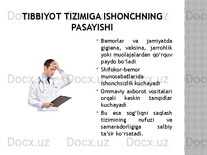 TIBBIYOT TIZIMIGA ISHONCHNING 
PASAYISHI

Bemorlar  va  jamiyatda 
gigiena,  vaksina,  jarrohlik 
yoki  muolajalardan  qo‘rquv 
paydo bo‘ladi

Shifokor–bemor 
munosabatlarida 
ishonchsizlik kuchayadi

Ommaviy  axborot  vositalari 
orqali  keskin  tanqidlar 
kuchayadi

Bu  esa  sog‘liqni  saqlash 
tizimining  nufuzi  va 
samaradorligiga  salbiy 
ta’sir ko‘rsatadi.  