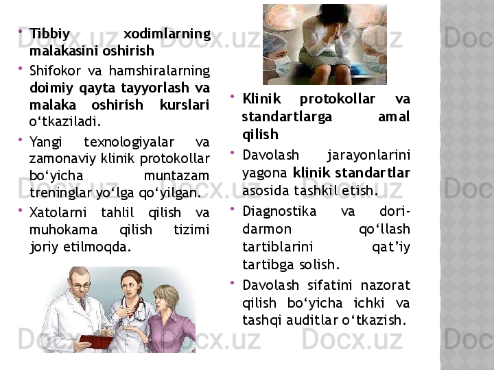 
Tibbiy  xodimlarning 
malakasini oshirish

Shifokor  va  hamshiralarning 
doimiy  qayta  tayyorlash  va 
malaka  oshirish  kurslari  
o‘tkaziladi.

Yangi  texnologiyalar  va 
zamonaviy klinik protokollar 
bo‘yicha  muntazam 
treninglar yo‘lga qo‘yilgan.

Xatolarni  tahlil  qilish  va 
muhokama  qilish  tizimi 
joriy etilmoqda. 
Klinik  protokollar  va 
standartlarga  amal 
qilish

Davolash  jarayonlarini 
yagona  klinik standartlar  
asosida tashkil etish.

Diagnostika  va  dori-
darmon  qo‘llash 
tartiblarini  qat’iy 
tartibga solish.

Davolash  sifatini  nazorat 
qilish  bo‘yicha  ichki  va 
tashqi auditlar o‘tkazish.  