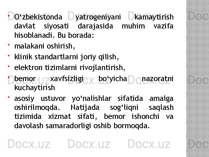 
O‘zbekistonda  yatrogeniyani  kamaytirish 
davlat  siyosati  darajasida  muhim  vazifa 
hisoblanadi. Bu borada:

malakani oshirish,

klinik standartlarni joriy qilish,

elektron tizimlarni rivojlantirish,

bemor  xavfsizligi  bo‘yicha  nazoratni 
kuchaytirish

asosiy  ustuvor  yo‘nalishlar  sifatida  amalga 
oshirilmoqda.  Natijada  sog‘liqni  saqlash 
tizimida  xizmat  sifati,  bemor  ishonchi  va 
davolash samaradorligi oshib bormoqda.  