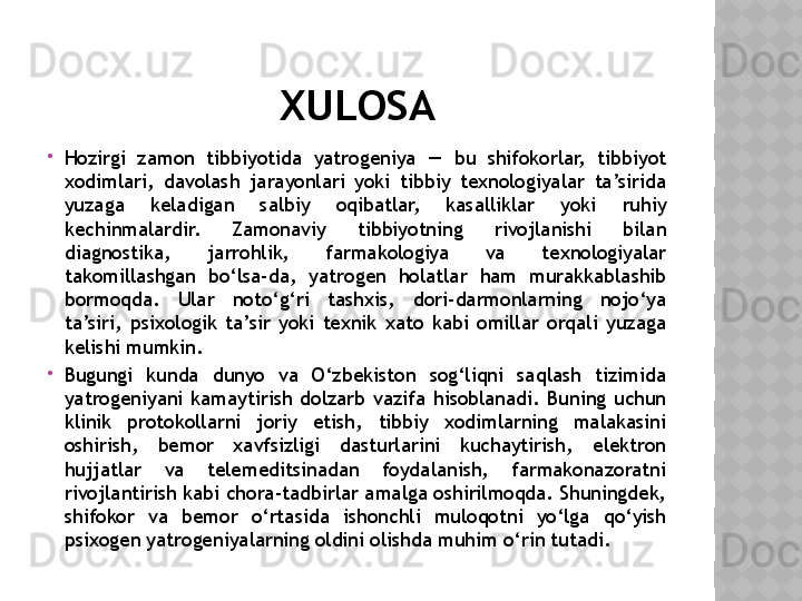 XULOSA

Hozirgi  zamon  tibbiyotida  yatrogeniya  —  bu  shifokorlar,  tibbiyot 
xodimlari,  davolash  jarayonlari  yoki  tibbiy  texnologiyalar  ta’sirida 
yuzaga  keladigan  salbiy  oqibatlar,  kasalliklar  yoki  ruhiy 
kechinmalardir.  Zamonaviy  tibbiyotning  rivojlanishi  bilan 
diagnostika,  jarrohlik,  farmakologiya  va  texnologiyalar 
takomillashgan  bo‘lsa-da,  yatrogen  holatlar  ham  murakkablashib 
bormoqda.  Ular  noto‘g‘ri  tashxis,  dori-darmonlarning  nojo‘ya 
ta’siri,  psixologik  ta’sir  yoki  texnik  xato  kabi  omillar  orqali  yuzaga 
kelishi mumkin.

Bugungi  kunda  dunyo  va  O‘zbekiston  sog‘liqni  saqlash  tizimida 
yatrogeniyani  kamaytirish  dolzarb  vazifa  hisoblanadi.  Buning  uchun 
klinik  protokollarni  joriy  etish,  tibbiy  xodimlarning  malakasini 
oshirish,  bemor  xavfsizligi  dasturlarini  kuchaytirish,  elektron 
hujjatlar  va  telemeditsinadan  foydalanish,  farmakonazoratni 
rivojlantirish kabi chora-tadbirlar amalga oshirilmoqda. Shuningdek, 
shifokor  va  bemor  o‘rtasida  ishonchli  muloqotni  yo‘lga  qo‘yish 
psixogen yatrogeniyalarning oldini olishda muhim o‘rin tutadi.  