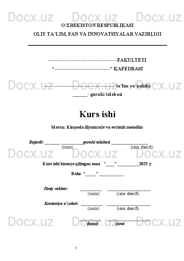 1O‘ZBEKISTON RESPUBLIKASI
OLIY TA’LIM, FAN VA INNOVATSIYALAR VAZIRLI GI
------------------------------------------FAKULTETI
“----------------------------------” KAFEDRASI
------------------------------------------- ta’lim yo‘nalishi 
______- guruhi talabasi
Kurs ishi 
Mavzu :  Kimyoda illyustrativ va evristik metodlar
  Bajardi: _______  ____ _____ _ guruhi talabasi  ______ ___ ________
  (imzo)                                                       (ismi sharifi)
  
Kurs ishi himoya qilingan sana     “____” __ ___ _____20 25  y.
Baho  “_____” ____ __ _____
      Ilmiy rahbar:           __________      ____________________ 
                (imzo)                (ismi sharifi)
     Komissiya a’zolari:   __________     ____________________ 
                (imzo)                  (ismi sharifi)
                                       __________      ____________________ 
                 (imzo)                  (ismi 