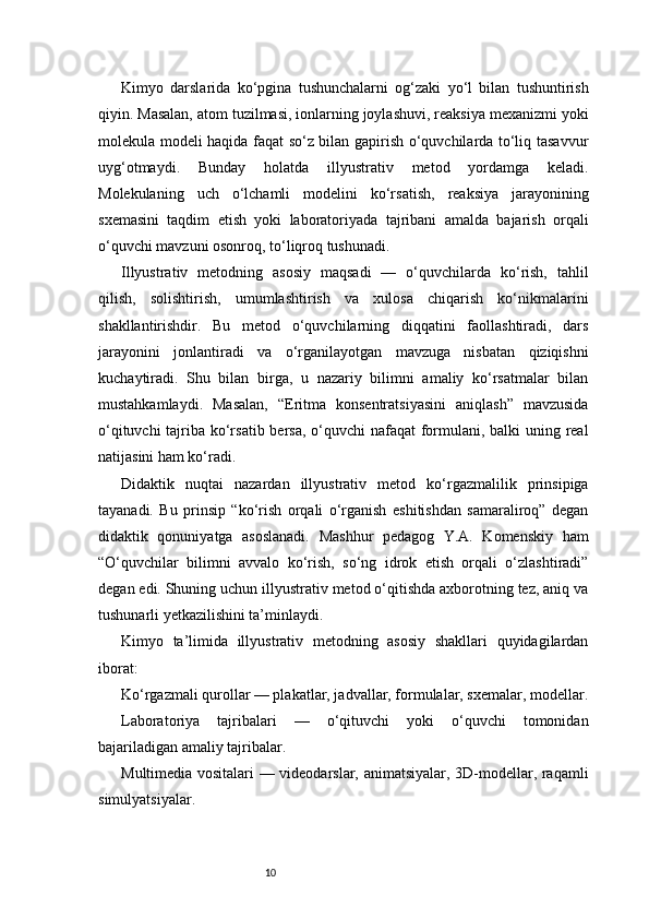 10Kimyo   darslarida   ko‘pgina   tushunchalarni   og‘zaki   yo‘l   bilan   tushuntirish
qiyin. Masalan, atom tuzilmasi, ionlarning joylashuvi, reaksiya mexanizmi yoki
molekula modeli haqida faqat so‘z bilan gapirish o‘quvchilarda to‘liq tasavvur
uyg‘otmaydi.   Bunday   holatda   illyustrativ   metod   yordamga   keladi.
Molekulaning   uch   o‘lchamli   modelini   ko‘rsatish,   reaksiya   jarayonining
sxemasini   taqdim   etish   yoki   laboratoriyada   tajribani   amalda   bajarish   orqali
o‘quvchi mavzuni osonroq, to‘liqroq tushunadi.
Illyustrativ   metodning   asosiy   maqsadi   —   o‘quvchilarda   ko‘rish,   tahlil
qilish,   solishtirish,   umumlashtirish   va   xulosa   chiqarish   ko‘nikmalarini
shakllantirishdir.   Bu   metod   o‘quvchilarning   diqqatini   faollashtiradi,   dars
jarayonini   jonlantiradi   va   o‘rganilayotgan   mavzuga   nisbatan   qiziqishni
kuchaytiradi.   Shu   bilan   birga,   u   nazariy   bilimni   amaliy   ko‘rsatmalar   bilan
mustahkamlaydi.   Masalan,   “Eritma   konsentratsiyasini   aniqlash”   mavzusida
o‘qituvchi  tajriba ko‘rsatib bersa,  o‘quvchi nafaqat  formulani, balki uning real
natijasini ham ko‘radi.
Didaktik   nuqtai   nazardan   illyustrativ   metod   ko‘rgazmalilik   prinsipiga
tayanadi.   Bu   prinsip   “ko‘rish   orqali   o‘rganish   eshitishdan   samaraliroq”   degan
didaktik   qonuniyatga   asoslanadi.   Mashhur   pedagog   Y.A.   Komenskiy   ham
“O‘quvchilar   bilimni   avvalo   ko‘rish,   so‘ng   idrok   etish   orqali   o‘zlashtiradi”
degan edi. Shuning uchun illyustrativ metod o‘qitishda axborotning tez, aniq va
tushunarli yetkazilishini ta’minlaydi.
Kimyo   ta’limida   illyustrativ   metodning   asosiy   shakllari   quyidagilardan
iborat:
Ko‘rgazmali qurollar — plakatlar, jadvallar, formulalar, sxemalar, modellar.
Laboratoriya   tajribalari   —   o‘qituvchi   yoki   o‘quvchi   tomonidan
bajariladigan amaliy tajribalar.
Multimedia vositalari — videodarslar, animatsiyalar, 3D-modellar, raqamli
simulyatsiyalar.