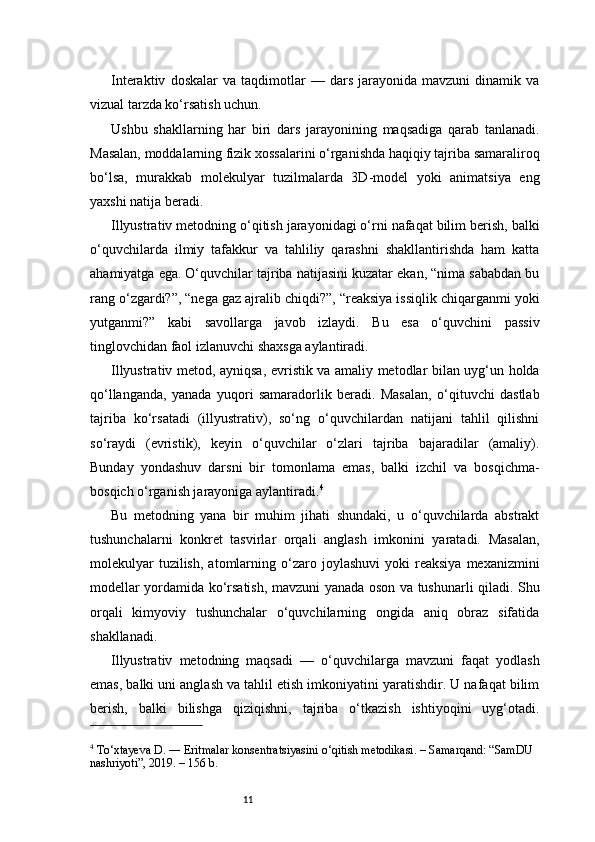 11Interaktiv   doskalar   va   taqdimotlar   —   dars   jarayonida   mavzuni   dinamik   va
vizual tarzda ko‘rsatish uchun.
Ushbu   shakllarning   har   biri   dars   jarayonining   maqsadiga   qarab   tanlanadi.
Masalan, moddalarning fizik xossalarini o‘rganishda haqiqiy tajriba samaraliroq
bo‘lsa,   murakkab   molekulyar   tuzilmalarda   3D-model   yoki   animatsiya   eng
yaxshi natija beradi.
Illyustrativ metodning o‘qitish jarayonidagi o‘rni nafaqat bilim berish, balki
o‘quvchilarda   ilmiy   tafakkur   va   tahliliy   qarashni   shakllantirishda   ham   katta
ahamiyatga ega. O‘quvchilar tajriba natijasini kuzatar ekan, “nima sababdan bu
rang o‘zgardi?”, “nega gaz ajralib chiqdi?”, “reaksiya issiqlik chiqarganmi yoki
yutganmi?”   kabi   savollarga   javob   izlaydi.   Bu   esa   o‘quvchini   passiv
tinglovchidan faol izlanuvchi shaxsga aylantiradi.
Illyustrativ metod, ayniqsa, evristik va amaliy metodlar bilan uyg‘un holda
qo‘llanganda,   yanada   yuqori   samaradorlik   beradi.   Masalan,   o‘qituvchi   dastlab
tajriba   ko‘rsatadi   (illyustrativ),   so‘ng   o‘quvchilardan   natijani   tahlil   qilishni
so‘raydi   (evristik),   keyin   o‘quvchilar   o‘zlari   tajriba   bajaradilar   (amaliy).
Bunday   yondashuv   darsni   bir   tomonlama   emas,   balki   izchil   va   bosqichma-
bosqich o‘rganish jarayoniga aylantiradi. 4
Bu   metodning   yana   bir   muhim   jihati   shundaki,   u   o‘quvchilarda   abstrakt
tushunchalarni   konkret   tasvirlar   orqali   anglash   imkonini   yaratadi.   Masalan,
molekulyar  tuzilish,   atomlarning  o‘zaro  joylashuvi  yoki  reaksiya   mexanizmini
modellar yordamida ko‘rsatish, mavzuni yanada oson va tushunarli qiladi. Shu
orqali   kimyoviy   tushunchalar   o‘quvchilarning   ongida   aniq   obraz   sifatida
shakllanadi.
Illyustrativ   metodning   maqsadi   —   o‘quvchilarga   mavzuni   faqat   yodlash
emas, balki uni anglash va tahlil etish imkoniyatini yaratishdir. U nafaqat bilim
berish,   balki   bilishga   qiziqishni,   tajriba   o‘tkazish   ishtiyoqini   uyg‘otadi.
4
 To‘xtayeva D. ― Eritmalar konsentratsiyasini o‘qitish metodikasi. – Samarqand: “SamDU 
nashriyoti”, 2019. – 156 b.